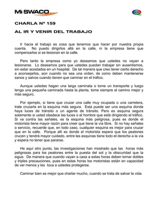 CHARLA Nº 159 
AL IR Y VENIR DEL TRABAJO 
Ir hacia el trabajo es cosa que tenemos que hacer por nuestra propia 
cuenta. No puedo dirigirlos allá en la calle, ni la empresa tiene que 
compensarlos si se lesionan en la calle. 
Pero tanto la empresa como yo deseamos que ustedes no vayan a 
lesionarse. Lo deseamos para que ustedes puedan trabajar sin ausentismos, 
sin estar acostados en un hospital. De tal manera que creo tener cierto derecho 
a aconsejarlos, aún cuando no sea una orden, de como deben mantenerse 
sanos y salvos cuando tienen que caminar en el tráfico. 
Aunque ustedes hagan una larga caminata o tome un transporte y luego 
tenga una pequeña caminada hasta la planta, tome siempre el camino mejor y 
más seguro. 
Por ejemplo, si tiene que cruzar una calle muy ocupada o una carretera, 
trate cruzarla en la esquina más segura. Esta puede ser una esquina donde 
haya luces de tránsito o un agente de tránsito. Pero es esquina segura 
solamente si usted obedece las luces o el hombre que está dirigiendo el tráfico. 
Si va contra las señales, es la esquina más peligrosa, pues es donde el 
motorista tiene mayor razón para creer que tiene la vía libre. Si no hay señales 
o servicio, recuerde que, en todo caso, cualquier esquina es mejor para cruzar 
que en la calle. Porque allí es donde el motorista espera que los peatones 
crucen y tendrá mayor cuidado, entre las esquinas tiene todo el derecho a la vía 
y espera no tener que pararse. 
He aquí otro punto, las investigaciones han mostrado que las horas más 
peligrosas para los peatones entre la puesta del sol y la obscuridad que la 
sigue. De manera que cuando vayan a casa a estas horas deben tomar dobles 
y triples precauciones, pues en estas horas los motoristas están en capacidad 
de ver menos y les toca a ustedes protegerse. 
Caminar bien es mejor que charlar mucho, cuando se trata de salvar la vida. 
 