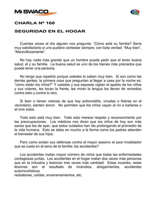 CHARLA Nº 160 
SEGURIDAD EN EL HOGAR 
Cuantas veces al día alguien nos pregunta: “Cómo está su familia? Sería 
muy satisfactorio si uno pudiera contestar siempre, con toda verdad: “Muy bien”, 
“Maravillosamente”. 
No hay nada más grande que un hombre pueda pedir que el tener buena 
salud, él y su familia. La buena salud es uno de los bienes más preciados que 
puede tener una persona. 
No tengo que repetirlo porque ustedes lo saben muy bien. Si son como las 
demás gentes, la primera cosa que preguntan al llegar a casa por la noche es: 
“cómo están los niños?” Y ustedes y sus esposas vigilan el apetito de los niños 
y sus colores, les tocan la frente, les miran la lengua los llenan de remedios 
contra esto y contra lo otro. 
Si leen o tienen noticias de que hay poliomielitis, viruelas o fiebres en el 
vecindario, sienten temor. No permiten que los niños vayan al río a bañarse o 
al cine solos. 
Todo esto está muy bien. Todo esto merece respeto y reconocimiento por 
las preocupaciones. Los médicos nos dicen que los niños de hoy son más 
sanos que los de ayer, que estos cuidados han ido prolongando el promedio de 
la vida humana. Esto se debe en mucho a la forma como los padres atienden 
el bienestar de sus hijos. 
Pero como andan sus defensas contra el mayor asesino el peor invalidador 
que se cuela en el seno de la familia: los accidentes? 
Los accidentes matan mayor número de niños que todas las enfermedades 
contagiosas juntas, Los accidentes en el hogar matan dos veces más personas 
que en la industria y lesionan tres veces más cantidad. Estas muertes, estas 
lesiones son el resultado de incendios, ahogamientos, accidentes 
automovilísticos 
resbalones, caídas, envenenamientos, etc. 
 