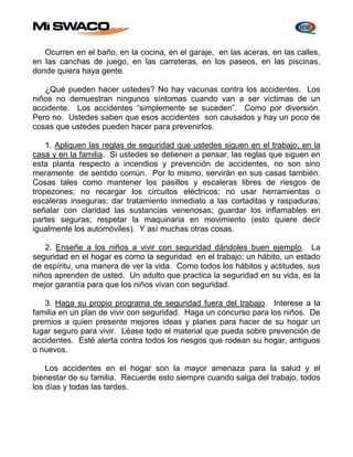 Ocurren en el baño, en la cocina, en el garaje, en las aceras, en las calles, 
en las canchas de juego, en las carreteras, en los paseos, en las piscinas, 
donde quiera haya gente. 
¿Qué pueden hacer ustedes? No hay vacunas contra los accidentes. Los 
niños no demuestran ningunos síntomas cuando van a ser víctimas de un 
accidente. Los accidentes “simplemente se suceden”. Como por diversión. 
Pero no. Ustedes saben que esos accidentes son causados y hay un poco de 
cosas que ustedes pueden hacer para prevenirlos. 
1. Apliquen las reglas de seguridad que ustedes siguen en el trabajo, en la 
casa y en la familia. Si ustedes se detienen a pensar, las reglas que siguen en 
esta planta respecto a incendios y prevención de accidentes, no son sino 
meramente de sentido común. Por lo mismo, servirán en sus casas también. 
Cosas tales como mantener los pasillos y escaleras libres de riesgos de 
tropezones; no recargar los circuitos eléctricos; no usar herramientas o 
escaleras inseguras; dar tratamiento inmediato a las cortaditas y raspaduras; 
señalar con claridad las sustancias venenosas; guardar los inflamables en 
partes seguras; respetar la maquinaria en movimiento (esto quiere decir 
igualmente los automóviles). Y así muchas otras cosas. 
2. Enseñe a los niños a vivir con seguridad dándoles buen ejemplo. La 
seguridad en el hogar es como la seguridad en el trabajo; un hábito, un estado 
de espíritu, una manera de ver la vida. Como todos los hábitos y actitudes, sus 
niños aprenden de usted. Un adulto que practica la seguridad en su vida, es la 
mejor garantía para que los niños vivan con seguridad. 
3. Haga su propio programa de seguridad fuera del trabajo. Interese a la 
familia en un plan de vivir con seguridad. Haga un concurso para los niños. De 
premios a quien presente mejores ideas y planes para hacer de su hogar un 
lugar seguro para vivir. Léase todo el material que pueda sobre prevención de 
accidentes. Esté alerta contra todos los riesgos que rodean su hogar, antiguos 
o nuevos. 
Los accidentes en el hogar son la mayor amenaza para la salud y el 
bienestar de su familia. Recuerde esto siempre cuando salga del trabajo, todos 
los días y todas las tardes. 
 