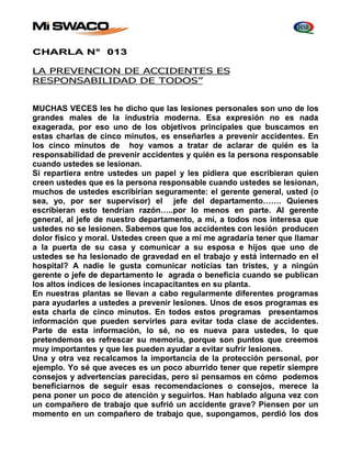 CHARLA N° 013 
LA PREVENCION DE ACCIDENTES ES 
RESPONSABILIDAD DE TODOS” 
MUCHAS VECES les he dicho que las lesiones personales son uno de los 
grandes males de la industria moderna. Esa expresión no es nada 
exagerada, por eso uno de los objetivos principales que buscamos en 
estas charlas de cinco minutos, es enseñarles a prevenir accidentes. En 
los cinco minutos de hoy vamos a tratar de aclarar de quién es la 
responsabilidad de prevenir accidentes y quién es la persona responsable 
cuando ustedes se lesionan. 
Si repartiera entre ustedes un papel y les pidiera que escribieran quien 
creen ustedes que es la persona responsable cuando ustedes se lesionan, 
muchos de ustedes escribirían seguramente: el gerente general, usted (o 
sea, yo, por ser supervisor) el jefe del departamento……. Quienes 
escribieran esto tendrían razón…..por lo menos en parte. Al gerente 
general, al jefe de nuestro departamento, a mí, a todos nos interesa que 
ustedes no se lesionen. Sabemos que los accidentes con lesión producen 
dolor físico y moral. Ustedes creen que a mí me agradaría tener que llamar 
a la puerta de su casa y comunicar a su esposa e hijos que uno de 
ustedes se ha lesionado de gravedad en el trabajo y está internado en el 
hospital? A nadie le gusta comunicar noticias tan tristes, y a ningún 
gerente o jefe de departamento le agrada o beneficia cuando se publican 
los altos índices de lesiones incapacitantes en su planta. 
En nuestras plantas se llevan a cabo regularmente diferentes programas 
para ayudarles a ustedes a prevenir lesiones. Unos de esos programas es 
esta charla de cinco minutos. En todos estos programas presentamos 
información que pueden servirles para evitar toda clase de accidentes. 
Parte de esta información, lo sé, no es nueva para ustedes, lo que 
pretendemos es refrescar su memoria, porque son puntos que creemos 
muy importantes y que les pueden ayudar a evitar sufrir lesiones. 
Una y otra vez recalcamos la importancia de la protección personal, por 
ejemplo. Yo sé que aveces es un poco aburrido tener que repetir siempre 
consejos y advertencias parecidas, pero si pensamos en cómo podemos 
beneficiarnos de seguir esas recomendaciones o consejos, merece la 
pena poner un poco de atención y seguirlos. Han hablado alguna vez con 
un compañero de trabajo que sufrió un accidente grave? Piensen por un 
momento en un compañero de trabajo que, supongamos, perdió los dos 
 