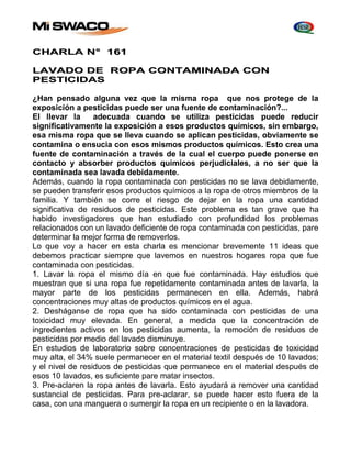 CHARLA N° 161 
LAVADO DE ROPA CONTAMINADA CON 
PESTICIDAS 
¿Han pensado alguna vez que la misma ropa que nos protege de la 
exposición a pesticidas puede ser una fuente de contaminación?... 
El llevar la adecuada cuando se utiliza pesticidas puede reducir 
significativamente la exposición a esos productos químicos, sin embargo, 
esa misma ropa que se lleva cuando se aplican pesticidas, obviamente se 
contamina o ensucia con esos mismos productos químicos. Esto crea una 
fuente de contaminación a través de la cual el cuerpo puede ponerse en 
contacto y absorber productos químicos perjudiciales, a no ser que la 
contaminada sea lavada debidamente. 
Además, cuando la ropa contaminada con pesticidas no se lava debidamente, 
se pueden transferir esos productos químicos a la ropa de otros miembros de la 
familia. Y también se corre el riesgo de dejar en la ropa una cantidad 
significativa de residuos de pesticidas. Este problema es tan grave que ha 
habido investigadores que han estudiado con profundidad los problemas 
relacionados con un lavado deficiente de ropa contaminada con pesticidas, pare 
determinar la mejor forma de removerlos. 
Lo que voy a hacer en esta charla es mencionar brevemente 11 ideas que 
debemos practicar siempre que lavemos en nuestros hogares ropa que fue 
contaminada con pesticidas. 
1. Lavar la ropa el mismo día en que fue contaminada. Hay estudios que 
muestran que si una ropa fue repetidamente contaminada antes de lavarla, la 
mayor parte de los pesticidas permanecen en ella. Además, habrá 
concentraciones muy altas de productos químicos en el agua. 
2. Desháganse de ropa que ha sido contaminada con pesticidas de una 
toxicidad muy elevada. En general, a medida que la concentración de 
ingredientes activos en los pesticidas aumenta, la remoción de residuos de 
pesticidas por medio del lavado disminuye. 
En estudios de laboratorio sobre concentraciones de pesticidas de toxicidad 
muy alta, el 34% suele permanecer en el material textil después de 10 lavados; 
y el nivel de residuos de pesticidas que permanece en el material después de 
esos 10 lavados, es suficiente pare matar insectos. 
3. Pre-aclaren la ropa antes de lavarla. Esto ayudará a remover una cantidad 
sustancial de pesticidas. Para pre-aclarar, se puede hacer esto fuera de la 
casa, con una manguera o sumergir la ropa en un recipiente o en la lavadora. 
 
