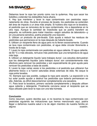 Debemos lavar la ropa tan pronto como nos la quitemos. Hay que sacar los 
bolsillos y extender los dobladillos hacia afuera. 
4. Hay que mantener y lavar la ropa contaminada con pesticidas sepa-radamente 
de otras. Durante el proceso de lavado, los pesticidas se extienden 
del área de impacto a un área más amplia. Si hubiera otra ropa en la lavadora, 
el pesticida que se removiera de la ropa contaminada, iría a depositarse en la 
otra ropa. Aunque la cantidad de insecticida que se podría transferir es 
pequeña, es suficiente para matar insectos—según estudios de laboratorio—y 
en una persona sensitiva, podría producirle una reacción. 
5. Utilicen un producto de pre-lavado. Esto ayuda a reducir los residuos de 
pesticidas que permanece en la ropa después de haberla lavado. 
6. Utilicen un recipiente lleno de agua pero no lo llenen excesivamente. Cuando 
se lava ropa contaminada con pesticidas, el agua debe circular libremente a 
través de la ropa. 
7. Laven la ropa contaminada con pesticidas en agua caliente. El agua caliente, 
de 60 °C o más elevada, remueve más pesticidas que una temperatura de agua 
más baja. 
8. Utilicen un detergente líquido 'para trabajos duros'. Los estudios demuestran 
que los detergentes líquidos 'para trabajos duros' son consistentemente más 
efectivos pare remover los pesticidas y son especialmente de gran ayuda pare 
remover los pesticidas a base de aceite. 
9. Laven la ropa varias veces si los pesticidas o el pesticida que utilizaron fue 
altamente tóxico o si fueron saturadas áreas extensas de ésta. No seque la 
ropa entre lavados. 
10. Siempre que sea posible, cuelgue la ropa pare secarla. La exposición a la 
luz solar puede ayudar a destruir los pesticidas que todavía permanecen en 
ella. Además, es difícil descontaminar completamente una secadora. 
11. Para lavar la lavadora, primero vacíenla completamente y después utilicen 
agua caliente y detergente. Finalmente conviene secar el recipiente que se 
haya utilizado pare lavar la ropa con una tela húmeda. 
Conclusión 
Como resumen, quiero decirles que, si no lavamos la ropa contaminada con 
pesticidas siguiendo las indicaciones que hemos mencionado aquí, podría 
llegar a dañarnos nuestra salud o la de algún miembro de nuestra familia en 
alguna ocasión. 
 