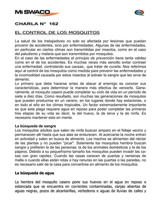CHARLA N° 162 
EL CONTROL DE LOS MOSQUITOS 
La salud de los trabajadores no solo es afectada por lesiones que puedan 
provenir de accidentes, sino por enfermedades. Algunas de las enfermedades, 
en particular en ciertos climas son transmitidas por insectos, como en el caso 
del paludismo y malaria que son transmitidos por mosquitos. 
En el caso de las enfermedades el principio de prevención tiene tanta validez 
como en el de los accidentes. Es muchas veces más sencillo evitar contraer 
una enfermedad, controlando sus causas,. que tratar de curarla. Nos referimos 
aquí al control de los mosquitos como medida pare prevenir las enfermedades y 
la incomodidad causada por estos insectos al extraer la sangre que les sirve de 
alimento. 
Lo primero que debe hacerse antes de atacar al enemigo es conocer sus 
características, para determinar la manera más efectiva de vencerlo. Gene-ralmente, 
el mosquito casero puede completar su ciclo de vida en un período de 
siete a diez días. Como resultado, son muchas las generaciones de mosquitos 
que pueden producirse en un verano, en los lugares donde hay estaciones, o 
en todo el año en los climas tropicales. Un factor extremadamente importante 
es que esta plaga requiere agua en reposo para poder completar las primeras 
tres etapas de su vida es decir, la del huevo, la de larva y la de ninfa. Es 
necesario mantener esto en mente. 
La búsqueda de sangre 
Los mosquitos adultos que salen de ninfa buscan amparo en el follaje vecino y 
permanecen allí hasta que sus alas se endurecen. Al acercarse la noche entran 
en actividad y salen en busca de alimento. Los machos se alimentan del néctar 
de las plantas y no pueden "picar". Solamente los mosquitos hembra buscan 
sangre y prefieren la de las personas; la de los animales domésticos y la de los 
pájaros. Debido a su pequeñísimo tamaño los mosquitos pueden invadir las ca-sas 
con gran rapidez. Cuando las casas carecen de puertas y ventanas de 
malla o cuando ellas están rotas o hay ranuras en las puertas o las paredes, no 
es necesario salir de la casa para convertirse en alimento de los mosquitos. 
La búsqueda de agua 
La hembra dell mosquiitto casero pone sus huevos en ell agua en reposo o 
esttancada que se encuenttra en corriienttes conttamiinadas,, zanjjas abiierttas de 
aguas negras,, pozos de allcanttariillllas,, verttederos e aguas de lllluviias de calllles y 
 