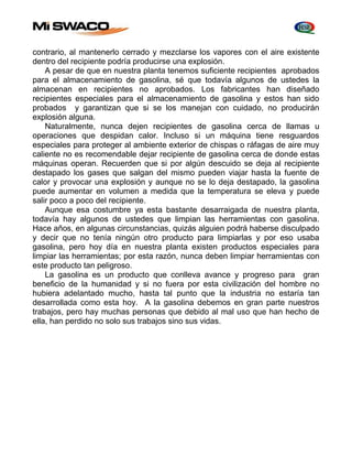 contrario, al mantenerlo cerrado y mezclarse los vapores con el aire existente 
dentro del recipiente podría producirse una explosión. 
A pesar de que en nuestra planta tenemos suficiente recipientes aprobados 
para el almacenamiento de gasolina, sé que todavía algunos de ustedes la 
almacenan en recipientes no aprobados. Los fabricantes han diseñado 
recipientes especiales para el almacenamiento de gasolina y estos han sido 
probados y garantizan que si se los manejan con cuidado, no producirán 
explosión alguna. 
Naturalmente, nunca dejen recipientes de gasolina cerca de llamas u 
operaciones que despidan calor. Incluso si un máquina tiene resguardos 
especiales para proteger al ambiente exterior de chispas o ráfagas de aire muy 
caliente no es recomendable dejar recipiente de gasolina cerca de donde estas 
máquinas operan. Recuerden que si por algún descuido se deja al recipiente 
destapado los gases que salgan del mismo pueden viajar hasta la fuente de 
calor y provocar una explosión y aunque no se lo deja destapado, la gasolina 
puede aumentar en volumen a medida que la temperatura se eleva y puede 
salir poco a poco del recipiente. 
Aunque esa costumbre ya esta bastante desarraigada de nuestra planta, 
todavía hay algunos de ustedes que limpian las herramientas con gasolina. 
Hace años, en algunas circunstancias, quizás alguien podrá haberse disculpado 
y decir que no tenía ningún otro producto para limpiarlas y por eso usaba 
gasolina, pero hoy día en nuestra planta existen productos especiales para 
limpiar las herramientas; por esta razón, nunca deben limpiar herramientas con 
este producto tan peligroso. 
La gasolina es un producto que conlleva avance y progreso para gran 
beneficio de la humanidad y si no fuera por esta civilización del hombre no 
hubiera adelantado mucho, hasta tal punto que la industria no estaría tan 
desarrollada como esta hoy. A la gasolina debemos en gran parte nuestros 
trabajos, pero hay muchas personas que debido al mal uso que han hecho de 
ella, han perdido no solo sus trabajos sino sus vidas. 
 