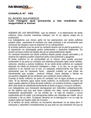 CHARLA N° 165 
EL ÁCIDO SULFÚRICO 
Los riesgos que presenta y las medidas de 
seguridad a tomar 
ADEMAS DE LAS INDUSTRIAS que se dedican a la elaboración de ácido 
sulfúrico otras muchas industrias trabajan con él en alguna etapa de la 
producción. 
Los trabajadores que toman parte de las operaciones con ácido sulfúrico 
pueden estar expuestos al contacto con este producto y es conveniente que 
conozcan los riesgos a que se exponen en su manipulación. 
Si el ácido sulfúrico puro se pone en contacto directo con la piel la quemará y si 
la exposición es prolongada podrá carbonizarla y destruirla totalmente. Su 
acción corrosiva sobre los tejidos del ojo es extremadamente rápida. 
Un contacto frecuente con ácido sulfúrico diluido puede causar dermatitis y al 
respirar los vapores pueden ocasionar daño a los pulmones y garganta. 
El ácido sulfúrico no es combustible en sí mismo, pero puede provocar 
combustión si se pone en contacto con distintos productos tales como nitratos, 
carburos, cloratos y polvos metálicos. Si se vierte ácido sulfúrico en cualquier 
depósito de metal se producirá hidrógeno y éste, a su vez, es un gas muy 
explosivo si se mezcla con el aire. Lo expuesto anteriormente nos hace ver 
claramente que es necesario tener especial cuidado en que todas las 
herramientas que pueden producir chispas, luces abiertas y llamas se 
encuentren alejadas de los tambores que contienen ácido sulfúrico. 
Cuando el ácido sulfúrico se pone en contacto con el agua produce un gran 
calor. Si se derrama agua sobre ácido sulfúrico, la producción repentina de 
vapor puede salpicar el área de ácido sulfúrico. La manera correcta y segura de 
diluir este ácido es añadiendo lentamente el ácido al agua y nunca lo contrario. 
Los trabajadores que manipulan damajuanas son instruidos cuidadosamente, 
se les explica que hay que tener cuidado con ellas, nunca arrastrarlas o 
trasladarlas apoyándolas en los bordes de la caja de madera y nunca 
sostenerlas por el cuello. Las damajuanas deben ser vaciadas por medio de un 
inclinador o de un sifon. Cualquier derrame en la damajuana o en su caja de 
madera debe ser lavado antes de moverla. 
Si el tambor de ácido sulfúrico se encuentra abombado no se debe abrir ni 
manipular y reportarlo inmediatamente ya que esto es una indicación de que se 
 