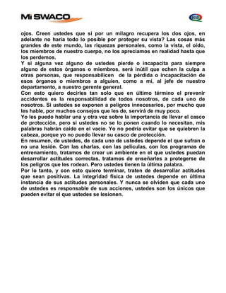 ojos. Creen ustedes que si por un milagro recupera los dos ojos, en 
adelante no haría todo lo posible por proteger su vista? Las cosas más 
grandes de este mundo, las riquezas personales, como la vista, el oído, 
los miembros de nuestro cuerpo, no los apreciamos en realidad hasta que 
los perdemos. 
Y si alguna vez alguno de ustedes pierde o incapacita para siempre 
alguno de estos órganos o miembros, será inútil que echen la culpa a 
otras personas, que responsabilicen de la pérdida o incapacitación de 
esos órganos o miembros a alguien, como a mí, al jefe de nuestro 
departamento, a nuestro gerente general. 
Con esto quiero decirles tan solo que en último término el prevenir 
accidentes es la responsabilidad de todos nosotros, de cada uno de 
nosotros. Si ustedes se exponen a peligros innecesarios, por mucho que 
les hable, por muchos consejos que les de, servirá de muy poco. 
Yo les puedo hablar una y otra vez sobre la importancia de llevar el casco 
de protección, pero si ustedes no se lo ponen cuando lo necesitan, mis 
palabras habrán caído en el vacío. Yo no podría evitar que se quiebren la 
cabeza, porque yo no puedo llevar su casco de protección. 
En resumen, de ustedes, de cada uno de ustedes depende el que sufran o 
no una lesión. Con las charlas, con las películas, con los programas de 
entrenamiento, tratamos de crear un ambiente en el que ustedes puedan 
desarrollar actitudes correctas, tratamos de enseñarles a protegerse de 
los peligros que les rodean. Pero ustedes tienen la última palabra. 
Por lo tanto, y con esto quiero terminar, traten de desarrollar actitudes 
que sean positivas. La integridad física de ustedes depende en última 
instancia de sus actitudes personales. Y nunca se olviden que cada uno 
de ustedes es responsable de sus acciones, ustedes son los únicos que 
pueden evitar el que ustedes se lesionen. 
 
