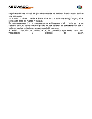 ha producido una presión de gas en el interior del tambor, lo cual puede causar 
una explosión. 
Para abrir un tambor se debe hacer uso de una llave de mango largo y usar 
protección para las manos y la cara. 
De acuerdo con el tipo de trabajo que se realice es el equipo protector que se 
necesita usar. El ácido sulfúrico puede causar lesiones de caracter serio, por lo 
tanto, el equipo protector es una necesidad imperiosa. 
Supervisor: describa en detalle el equipo protector que deben usar sus 
trabajadores y explique la razón. 
 