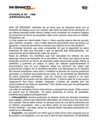 CHARLA N° 166 
AEROSOLES 
HOY HE DECIDIDO hablarles de un tema que se relaciona tanto con el 
ambiente de trabajo como con nuestra vida diaria se trata de los aerosoles. En 
las últimas décadas todos hemos notado como aumentan en nuestros hogares 
los productos en forma de aerosoles, tales como: pintura, lacas para el cabello, 
limpiadores, etc. 
La lista puede ser interminable. Casi a diario usamos alguna lata de aerosol, 
para insectos, muebles, ropa y hasta sitios tan personales como las axilas y la 
garganta. La lata de aerosol es un envase muy práctico en la vida moderna. 
Sin embargo tenemos que estar conscientes de que la seguridad de estos 
productos ha sido muy discutida y que es esencial leer detenidamente las 
instrucciones de los fabricantes antes de usarlos. 
Nada es perfecto, los científicos que han estudiado los efectos de esta 
descarga masiva de aerosoles en la atmósfera, han dicho que algunos de los 
productos químicos en forma de aerosoles están provocando graves daños al 
ambiente y poniendo en peligro la salud. Se refieren específicamente al 
fluorocarbono que es una sustancia capaz de consumir las capas que 
proporcionan oxígeno en la atmósfera terrestre. Los fabricantes en la industria 
del aerosol empezaron hace años a modificar la fórmula de muchos productos 
aerosoles y a sustituir esa sustancia por otras. En la actualidad los fabricantes 
de estos productos manifiestan que los mismos son seguros si se usan 
estrictamente de acuerdo con las instrucciones. Y esto es algo de lo que quiero 
asegurarme que todos ustedes entienden. Cuántos de ustedes leen las 
instrucciones en las latas de aerosoles? (Dar tiempo para que los participantes 
respondan a la pregunta) 
Las latas de aerosoles tienen instrucciones y advertencias claras. Debe tenerse 
en cuenta que la utilización de estos productos en forma de aerosoles, 
presenta esos peligros principalmente” 
 Inflamabilidad. Muchos productos en aerosol, como por ejemplo rociadores 
para cabello y pintura son altamente inflamables, de manera que hay que obrar 
con cuidado. Nunca debe usarse un aerosol cerca de una llama producida por 
un fósforo, encendedor, vela o una llama piloto, la cual pasa inadvertida con 
mucha facilidad. Las latas vacías de aerosol deben colocarse justamente con 
residuos no inflamables. 
 Explosión. Los expertos han dicho que la mejor forma para asegurar que no 
se produce una explosión, una vez que la lata ha sido desechada, es abriéndole 
 