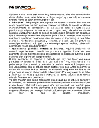 agujeros a ésta. Pero esto no es muy recomendable, sino que sencillamente 
deben deshecharse estas latas en un lugar seguro que no este expuesto a 
ninguna fuente de calor, como fuego o el sol; 
 Inhalación. Estoy seguro que, algunos de ustedes al menos, han oído de 
casos de personas que han querido provocar un estado de euforia inhalando 
intencionalmente las contracciones de las latas de aerosoles. Esta en una 
práctica muy peligrosa, ya que se corre un gran riesgo de sufrir un ataque 
cardiaco. Cualquier producto en aerosol se dispersa en partículas tan pequeñas 
que el inhalarlo puede resultar perjudicial para la salud. Siempre debe lograrse 
una buena ventilación cuando se usan aerosoles en interiores y nunca debe 
usarse en habitaciones pequeñas y cerradas. Si deben usar un pintura en 
aerosol por un tiempo prolongado, por ejemplo para pintar muebles, deben salir 
a tomar aire fresco periódicamente; y, 
 Quemaduras químicas; irritaciones oculares. Algunos productos en 
aerosol, especialmente insecticidas y muchos agentes limpiadores son 
altamente tóxicos mientras se rocía con aerosoles es necesario cubrirse la piel 
y lavarse bien la parte del cuerpo externa. 
Quiero mencionar en especial el cuidado que hay que tener con estos 
productos en referencia a los ojos. Los ojos son muy vulnerables a los 
poderosos productos químicos que salen de una lata de aerosol. Las personas 
que usan aerosol para el cabello deben proteger sus ojos. Antes de oprimir la 
válvula de cualquier lata de aerosol, es necesario asegurarse de que no se 
dirigía hacia el cuerpo el chorro de la pulverización. Por ninguna razón se debe 
permitir que los niños pequeños e instruir a los demás adultos en la familia 
sobre la forma correcta de usarlos. 
Ya para finalizar, solo quiero recordarles que al igual que el fútbol, la cerveza y 
la televisión, los aerosoles posiblemente formaran parte de nuestras vidas por 
mucho tiempo. Usémoslos con precaución aprovechando su beneficio pero 
asegurándonos que no nos exponemos a los perjuicios que de ellos pueden 
surgir sencillamente por no seguir las instrucciones o por no tomarnos el trabajo 
de leer lo que los rótulos mencionan. 
 
