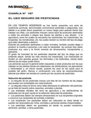 CHARLA N° 167 
EL USO SEGURO DE PESTICIDAS 
EN LOS TIEMPOS MODERNOS se han hecho presentes una serie de 
sustancias químicas, denominadas comúnmente pesticidas o plaguicidas, que 
debido a su poder tóxico presentan un nuevo riesgo para quienes tienen que 
trabajar con ellas. Los pesticidas incluyen varios tipos de productos destinados 
a matar los animales o plagas que atacan las plantas y que afectan a la 
agricultura, entre los cuales se encuentra los insecticidas, los rodenticidas, los 
fungicidas, los nematocidas, etc. los cuales reciben su nombre del tipo de plaga 
que estén destinados a destruir: 
Estando los pesticidas destinados a matar animales, también pueden llegar a 
producir la muerte a personas y por esto la necesidad de conocer bien estos 
productos sus usos y la forma correcta de almacenarlos, transportarlos y 
aplicarlos. 
El grado de toxicidad de los pesticidas depende del tipo de plaga que se 
pretenda atacar, siendo los más nocivos los insecticidas. Los insecticidas se 
dividen en dos grandes grupos: los clorinados y los fosforados, siendo estos 
últimos los de mayor poder tóxico. 
Las personas que por lo general están expuestas a estos productos son las que 
trabajan en las plantas donde son elaborados, los distribuidores, los agricultores 
y hacendados y, en menor escala, quienes los usan en las casas para el 
cuidado del jardín. Damos a continuación una serie de recomendaciones 
básicas que deben ser tenidas en cuenta por los usuarios de pesticidas. 
Selección del pesticida 
 La etiqueta de los pesticidas incluye una lista de los nombre de las plagas 
que pueden ser controladas con cada producto. 
 La etiqueta indica la forma como debe efectuarse la aplicación del pesticida, 
ya se trate de hacerlo sobre cosechas, animales o plantas. 
 Las entidades oficiales del ramo de agricultura y los distribuidores de 
pesticidas son de gran ayuda en la selección adecuada de pesticidas. 
 Los pesticidas deben ser siempre almacenados en sus recipientes originales 
y nunca en sus recipientes de comidas o bebidas. 
 Los recipientes con pesticidas deben ser colocados en sitios donde no 
puedan ser alcanzados por niños, animales o personas adultas irresponsables. 
 Los pesticidas deben ser guardados en donde no pueden contaminar 
alimentos, semillas, u otros pesticidas. 
 