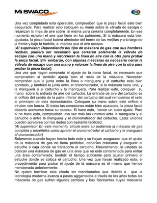 Una vez completada esta operación, comprueben que la pieza facial este bien 
asegurada. Para realizar esto coloquen su mano sobre la válvula de escape o 
retuerzan la línea de aire sobre si misma para cerrarla completamente. En ese 
momento exhalen el aire que tiene en los pulmones. Si la máscara esta bien 
ajustada, la pieza facial baterá alrededor del borde de las mejillas y a lo largo de 
la frente y bajo la barbilla, a medida que el aire escapa. 
(Al supervisor: Dependiendo del tipo de máscara de gas que sus hombres 
reciban, pudiera ser necesario que cerraran solamente la válvula de 
escape con una mano y retorcieran la línea de aire con la otra para probar 
la pieza facial. Sin embargo, con algunas máscaras es necesario cerrar la 
válvula de escape con una mano y retorcer la línea de aire con la otra para 
probar la pieza facial). 
Una vez que hayan comprado el ajuste de la pieza facial, es necesario que 
comprueben si también ajusta bien el resto de la máscara. Necesitan 
comprobar que la junta entre la línea o manguera y el cartucho esta bien 
apretado, y también la junta entre el cronometrador, si la máscara tiene una, y 
la manguera o el cartucho y la manrguera. Para realizar esto, coloquen su 
mano sobre la entrada de aire del cartucho. La entrada de aire del cartucho es 
el orificio del centro de la parte inferior del cartucho del cual removimos el sello 
al primcipio de esta demostración. Coloquen su mano sobre este orificio e 
inhalen con fuerza. Si todas las conexiones están bien ajustadas, la pieza facial 
debería acercarse hacia su cabeza. Si hace esto, tienen un buen ajuste. Pero 
si no hace esto, comprueben una vez más las uniones ente la manguera y el 
cartucho o entre la manguera y el cronometrador del cartucho. Estas uniones 
pueden apretarse con los dedos con bastante facilidad. 
(Al supervisor: En este momento, circule entre su audiencia la máscara de gas 
completa y enséñeles como apretar el cronometrador al cartucho y la manguera 
al cronometrador) 
Solamente cuando hayan hecho todo esto y se hayan asegurado que el ajuste 
de la máscara de gas no tiene pérdidas, deberían colocarse y asegurar el 
estuche o caja donde se transporta el cartucho. Naturalmente, si ustedes se 
colocan una máscara de gas en una área que no está contaminada para entrar 
una área contaminada, tendrán el tiempo suficiente para ajustar primero el 
estuche donde se coloca el cartucho. Una vez que hayan realizado esto, el 
procedimiento para probar el ajuste de la máscara es el mismo que hemos 
mencionado anteriormente. 
No quiero terminar esta charla sin mencionarles que debido a que la 
tecnología moderna avanza a pasos agigantados a través de los años todas las 
máscaras de gas sufren algunos cambios y hay fabricantes cuyas máscaras 
 