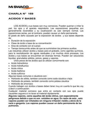 CHARLA N° 169 
ACIDOS Y BASES 
LOS ACIDOS y sus bases son muy corrosivos. Pueden quemar o irritar la 
piel, los ojos y el aparato respiratorio. Las exposiciones pequeñas son 
generalmente reversibles y su cicatrización es casi siempre normal. Las 
exposiciones serias, por el contrario, pueden causar un daño permanente. 
El grado de daño causado por la exposición de ácidos y sus bases depende 
de: 
 Duración de la exposición 
 Clase de ácido o base de su concentración 
 Area de contacto con el cuerpo 
 Tiempo transcurrido antes de que se suministren los primeros auxilios 
Las industrias utilizan ácidos y bases para el grabado, como agentes químicos, 
para la neutralización de aguas residuales y en muchos otros procesos. Los 
ácidos y sus bases se encuentran en diversas formas. Pueden ser soluciones 
liquidas, granulados sólidos, polvos, gases y vapores. 
Unos pocos de los ácidos que se utilizan comúnmente son: 
 Acido hidroclórico 
 Acido hidrofluorico 
 Acido nítrico 
 Acido fosfórico 
 Acido sulfúrico 
Algunas bases comunes o cáusticos son: 
 Hidróxido de sólido, tambien conocido como soda cáustica o lejía 
 Hidróxido de potasio, también conocido como potasa cáustica 
 Hidróxido de amoníaco 
Cuando trabajen con ácidos o bases deben tener muy en cuenta lo que les voy 
a decir a continuación: 
Cualquier material corrosivo que entre en contacto con sus ojos puede 
causarles ceguera si no lavan el material rápidamente . 
Algunos vapores, como aquellos del ácido nítrico, son especialmente 
peligrosos debido a que no son solubles en agua. En razón de esto , esto 
vapores pueden ser inhalados sin ninguna irritación visible y obvia de la 
nariz o garganta. Los vapores pueden causar un daño permanente de los 
pulmones. 
 
