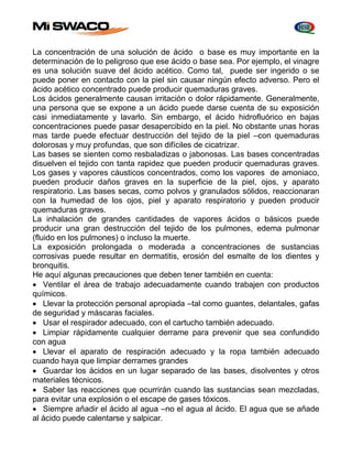 La concentración de una solución de ácido o base es muy importante en la 
determinación de lo peligroso que ese ácido o base sea. Por ejemplo, el vinagre 
es una solución suave del ácido acético. Como tal, puede ser ingerido o se 
puede poner en contacto con la piel sin causar ningún efecto adverso. Pero el 
ácido acético concentrado puede producir quemaduras graves. 
Los ácidos generalmente causan irritación o dolor rápidamente. Generalmente, 
una persona que se expone a un ácido puede darse cuenta de su exposición 
casi inmediatamente y lavarlo. Sin embargo, el ácido hidrofluórico en bajas 
concentraciones puede pasar desapercibido en la piel. No obstante unas horas 
mas tarde puede efectuar destrucción del tejido de la piel –con quemaduras 
dolorosas y muy profundas, que son difíciles de cicatrizar. 
Las bases se sienten como resbaladizas o jabonosas. Las bases concentradas 
disuelven el tejido con tanta rapidez que pueden producir quemaduras graves. 
Los gases y vapores cáusticos concentrados, como los vapores de amoniaco, 
pueden producir daños graves en la superficie de la piel, ojos, y aparato 
respiratorio. Las bases secas, como polvos y granulados sólidos, reaccionaran 
con la humedad de los ojos, piel y aparato respiratorio y pueden producir 
quemaduras graves. 
La inhalación de grandes cantidades de vapores ácidos o básicos puede 
producir una gran destrucción del tejido de los pulmones, edema pulmonar 
(fluido en los pulmones) o incluso la muerte. 
La exposición prolongada o moderada a concentraciones de sustancias 
corrosivas puede resultar en dermatitis, erosión del esmalte de los dientes y 
bronquitis. 
He aquí algunas precauciones que deben tener también en cuenta: 
 Ventilar el área de trabajo adecuadamente cuando trabajen con productos 
químicos. 
 Llevar la protección personal apropiada –tal como guantes, delantales, gafas 
de seguridad y máscaras faciales. 
 Usar el respirador adecuado, con el cartucho también adecuado. 
 Limpiar rápidamente cualquier derrame para prevenir que sea confundido 
con agua 
 Llevar el aparato de respiración adecuado y la ropa también adecuado 
cuando haya que limpiar derrames grandes 
 Guardar los ácidos en un lugar separado de las bases, disolventes y otros 
materiales técnicos. 
 Saber las reacciones que ocurrirán cuando las sustancias sean mezcladas, 
para evitar una explosión o el escape de gases tóxicos. 
 Siempre añadir el ácido al agua –no el agua al ácido. El agua que se añade 
al ácido puede calentarse y salpicar. 
 