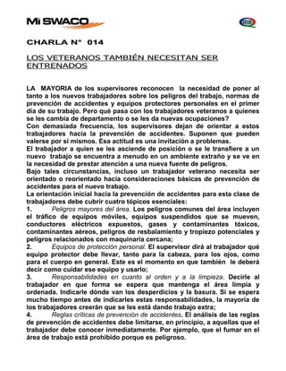 CHARLA N° 014 
LOS VETERANOS TAMBIÉN NECESITAN SER 
ENTRENADOS 
LA MAYORIA de los supervisores reconocen la necesidad de poner al 
tanto a los nuevos trabajadores sobre los peligros del trabajo, normas de 
prevención de accidentes y equipos protectores personales en el primer 
día de su trabajo. Pero qué pasa con los trabajadores veteranos a quienes 
se les cambia de departamento o se les da nuevas ocupaciones? 
Con demasiada frecuencia, los supervisores dejan de orientar a estos 
trabajadores hacia la prevención de accidentes. Suponen que pueden 
valerse por sí mismos. Esa actitud es una invitación a problemas. 
El trabajador a quien se les asciende de posición o se le transfiere a un 
nuevo trabajo se encuentra a menudo en un ambiente extraño y se ve en 
la necesidad de prestar atención a una nueva fuente de peligros. 
Bajo tales circunstancias, incluso un trabajador veterano necesita ser 
orientado o reorientado hacia consideraciones básicas de prevención de 
accidentes para el nuevo trabajo. 
La orientación inicial hacia la prevención de accidentes para esta clase de 
trabajadores debe cubrir cuatro tópicos esenciales: 
1. Peligros mayores del área. Los peligros comunes del área incluyen 
el tráfico de equipos móviles, equipos suspendidos que se mueven, 
conductores eléctricos expuestos, gases y contaminantes tóxicos, 
contaminantes aéreos, peligros de resbalamiento y tropiezo potenciales y 
peligros relacionados con maquinaria cercana; 
2. Equipos de protección personal. El supervisor dirá al trabajador qué 
equipo protector debe llevar, tanto para la cabeza, para los ojos, como 
para el cuerpo en general. Este es el momento en que también le deberá 
decir como cuidar ese equipo y usarlo; 
3. Responsabilidades en cuanto al orden y a la limpieza. Decirle al 
trabajador en que forma se espera que mantenga el área limpia y 
ordenada. Indicarle dónde van los desperdicios y la basura. Si se espera 
mucho tiempo antes de indicarles estas responsabilidades, la mayoría de 
los trabajadores creerán que se les está dando trabajo extra; 
4. Reglas críticas de prevención de accidentes. El análisis de las reglas 
de prevención de accidentes debe limitarse, en principio, a aquellas que el 
trabajador debe conocer inmediatamente. Por ejemplo, que el fumar en el 
área de trabajo está prohibido porque es peligroso. 
 