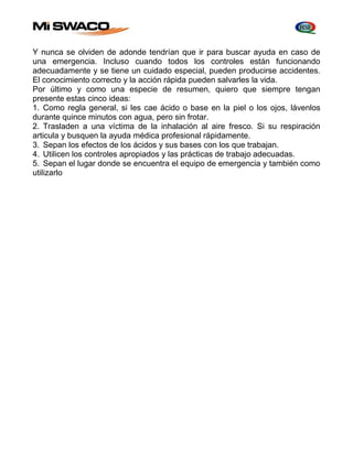 Y nunca se olviden de adonde tendrían que ir para buscar ayuda en caso de 
una emergencia. Incluso cuando todos los controles están funcionando 
adecuadamente y se tiene un cuidado especial, pueden producirse accidentes. 
El conocimiento correcto y la acción rápida pueden salvarles la vida. 
Por último y como una especie de resumen, quiero que siempre tengan 
presente estas cinco ideas: 
1. Como regla general, si les cae ácido o base en la piel o los ojos, lávenlos 
durante quince minutos con agua, pero sin frotar. 
2. Trasladen a una víctima de la inhalación al aire fresco. Si su respiración 
articula y busquen la ayuda médica profesional rápidamente. 
3. Sepan los efectos de los ácidos y sus bases con los que trabajan. 
4. Utilicen los controles apropiados y las prácticas de trabajo adecuadas. 
5. Sepan el lugar donde se encuentra el equipo de emergencia y también como 
utilizarlo 
 