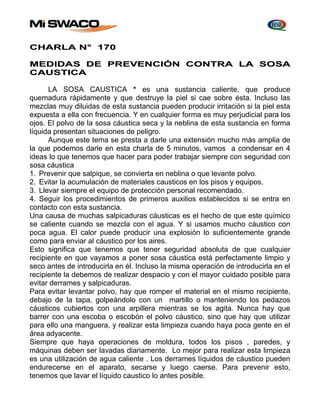 CHARLA N° 170 
MEDIDAS DE PREVENCIÓN CONTRA LA SOSA 
CAUSTICA 
LA SOSA CAUSTICA * es una sustancia caliente, que produce 
quemadura rápidamente y que destruye la piel si cae sobre ésta. Incluso las 
mezclas muy diluidas de esta sustancia pueden producir irritación si la piel esta 
expuesta a ella con frecuencia. Y en cualquier forma es muy perjudicial para los 
ojos. El polvo de la sosa cáustica seca y la neblina de esta sustancia en forma 
líquida presentan situaciones de peligro. 
Aunque este tema se presta a darle una extensión mucho más amplia de 
la que podemos darle en esta charla de 5 minutos, vamos a condensar en 4 
ideas lo que tenemos que hacer para poder trabajar siempre con seguridad con 
sosa cáustica 
1. Prevenir que salpique, se convierta en neblina o que levante polvo. 
2. Evitar la acumulación de materiales causticos en los pisos y equipos. 
3. Llevar siempre el equipo de protección personal recomendado. 
4. Seguir los procedimientos de primeros auxilios establecidos si se entra en 
contacto con esta sustancia. 
Una causa de muchas salpicaduras cáusticas es el hecho de que este químico 
se caliente cuando se mezcla con el agua. Y si usamos mucho cáustico con 
poca agua. El calor puede producir una explosión lo suficientemente grande 
como para enviar al cáustico por los aires. 
Esto significa que tenemos que tener seguridad absoluta de que cualquier 
recipiente en que vayamos a poner sosa cáustica está perfectamente limpio y 
seco antes de introducirla en él. Incluso la misma operación de introducirla en el 
recipiente la debemos de realizar despacio y con el mayor cuidado posible para 
evitar derrames y salpicaduras. 
Para evitar levantar polvo, hay que romper el material en el mismo recipiente, 
debajo de la tapa, golpeándolo con un martillo o manteniendo los pedazos 
cáusticos cubiertos con una arpillera mientras se los agita. Nunca hay que 
barrer con una escoba o escobón el polvo cáustico, sino que hay que utilizar 
para ello una manguera, y realizar esta limpieza cuando haya poca gente en el 
área adyacente. 
Siempre que haya operaciones de moldura, todos los pisos , paredes, y 
máquinas deben ser lavadas diariamente. Lo mejor para realizar esta limpieza 
es una utilización de agua caliente . Los derrames líquidos de cáustico pueden 
endurecerse en el aparato, secarse y luego caerse. Para prevenir esto, 
tenemos que lavar el líquido caustico lo antes posible. 
 