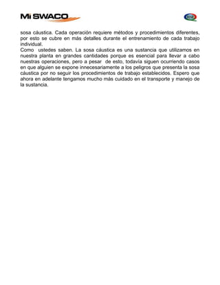 sosa cáustica. Cada operación requiere métodos y procedimientos diferentes, 
por esto se cubre en más detalles durante el entrenamiento de cada trabajo 
individual. 
Como ustedes saben. La sosa cáustica es una sustancia que utilizamos en 
nuestra planta en grandes cantidades porque es esencial para llevar a cabo 
nuestras operaciones, pero a pesar de esto, todavía siguen ocurriendo casos 
en que alguien se expone innecesariamente a los peligros que presenta la sosa 
cáustica por no seguir los procedimientos de trabajo establecidos. Espero que 
ahora en adelante tengamos mucho más cuidado en el transporte y manejo de 
la sustancia. 
 