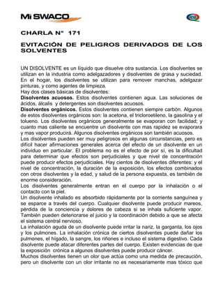 CHARLA N° 171 
EVITACIÓN DE PELIGROS DERIVADOS DE LOS 
SOLVENTES 
UN DISOLVENTE es un líquido que disuelve otra sustancia. Los disolventes se 
utilizan en la industria como adelgazadores y disolventes de grasa y suciedad. 
En el hogar, los disolventes se utilizan para remover manchas, adelgazar 
pinturas, y como agentes de limpieza. 
Hay dos clases básicas de disolventes: 
Disolventes acuosos. Estos disolventes contienen agua. Las soluciones de 
ácidos, álcalis y detergentes son disolventes acuosos. 
Disolventes orgánicos. Estos disolventes contienen siempre carbón. Algunos 
de estos disolventes orgánicos son: la acetona, el tricloroetileno, la gasolina y el 
tolueno. Los disolventes orgánicos generalmente se evaporan con facilidad; y 
cuanto mas caliente se encuentre un disolvente con mas rapidez se evaporara 
y mas vapor producirá. Algunos disolventes orgánicos son también acuosos. 
Los disolventes pueden ser muy peligrosos en algunas circunstancias, pero es 
difícil hacer afirmaciones generales acerca del efecto de un disolvente en un 
individuo en particular. El problema no es el efecto de por sí, es la dificultad 
para determinar que efectos son perjudiciales y que nivel de concentración 
puede producir efectos perjudiciales. Hay cientos de disolventes diferentes: y el 
nivel de concentración, la duración de la exposición, los efectos combinados 
con otros disolventes y la edad, y salud de la persona expuesta, es también de 
enorme consideración. 
Los disolventes generalmente entran en el cuerpo por la inhalación o el 
contacto con la piel. 
Un disolvente inhalado es absorbido rápidamente por la corriente sanguínea y 
se esparce a través del cuerpo. Cualquier disolvente puede producir mareos, 
pérdida de la conciencia y dolores de cabeza si se inhala suficiente vapor. 
También pueden deteriorarse el juicio y la coordinación debido a que se afecta 
el sistema central nervioso. 
La inhalación aguda de un disolvente puede irritar la nariz, la garganta, los ojos 
y los pulmones. La inhalación crónica de ciertos disolventes puede dañar los 
pulmones, el hígado, la sangre, los riñones e incluso el sistema digestivo. Cada 
disolvente puede atacar diferentes partes del cuerpo. Existen evidencias de que 
la exposición crónica a algunos disolventes puede producir cáncer. 
Muchos disolventes tienen un olor que actúa como una medida de precaución, 
pero un disolvente con un olor irritante no es necesariamente mas tóxico que 
 
