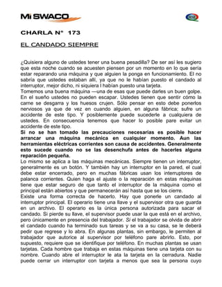 CHARLA N° 173 
EL CANDADO SIEMPRE 
¿Quisiera alguno de ustedes tener una buena pesadilla? De ser así les sugiero 
que esta noche cuando se acuesten piensen por un momento en lo que sería 
estar reparando una máquina y que alguien la ponga en funcionamiento. El no 
sabría que ustedes estaban allí, ya que no le habían puesto el candado al 
interruptor, mejor dicho, ni siquiera l habían puesto una tarjeta. 
Tomemos una buena máquina —una de esas que puede darles un buen golpe. 
En el sueño ustedes no pueden escapar. Ustedes tienen que sentir cómo la 
carne se desgarra y los huesos crujen. Sólo pensar en esto debe ponerlos 
nerviosos ya que de vez en cuando alguien, en alguna fábrica; sufre un 
accidente de este tipo. Y posiblemente puede sucederle a cualquiera de 
ustedes. En consecuencia tenemos que hacer lo posible pare evitar un 
accidente de este tipo. 
Si no se han tomado las precauciones necesarias es posible hacer 
arrancar una máquina mecánica en cualquier momento. Aun las 
herramientas eléctricas corrientes son causa de accidentes. Generalmente 
esto sucede cuando no se las desenchufa antes de hacerles alguna 
reparación pequeña. 
Lo mismo se aplica a las máquinas mecánicas. Siempre tienen un interruptor, 
generalmente es un botón. Y también hay un interruptor en la pared, el cual 
debe estar encerrado, pero en muchas fábricas usan los interruptores de 
palanca corrientes. Quien haga el ajuste o la reparación en estas máquinas 
tiene que estar seguro de que tanto el interruptor de la máquina como el 
principal están abiertos y que permanecerán así hasta que se los cierre. 
Existe una forma correcta de hacerlo. Hay que ponerle un candado al 
interruptor principal. El operario tiene una llave y el supervisor otra que guarda 
en un archivo. El operario es la única persona autorizada para sacar el 
candado. Si pierde su llave, el supervisor puede usar la que está en el archivo, 
pero únicamente en presencia del trabajador. Si el trabajador se olvida de abrir 
el candado cuando ha terminado sus tareas y se va a su casa, se le deberá 
pedir que regrese y lo abra. En algunas plantas, sin embargo, le permiten al 
trabajador que autorice al supervisor por teléfono pare abrirlo. Esto, por 
supuesto, requiere que se identifique por teléfono. En muchas plantas se usan 
tarjetas. Cada hombre que trabaja en estas máquinas tiene una tarjeta con su 
nombre. Cuando abre el interruptor le ata la tarjeta en la cerradura. Nadie 
puede cerrar un interruptor con tarjeta a menos que sea la persona cuyo 
 