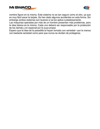 nombre figure en la misma. Este sistema no es tan seguro como el otro, ya que 
es muy fácil sacar la tarjeta. Se han dado algunos accidentes en esta forma. Sin 
embargo ambos sistemas son buenos si se los aplica cuidadosamente. 
Las maquinas operadas por más de un hombre presentan más problemas, pero 
la idea básica es la misma. Cada uno deberá ser responsable por la protección 
de los demás y en especial por la suya propia 
Espero que la idea de la pesadilla la hayan tomado con seriedad—por lo menos 
con bastante seriedad como pare que nunca se olviden de protegerse. 
 