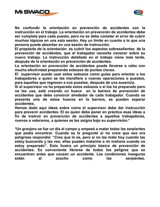 No confundir la orientación en prevención de accidentes con la 
instrucción en el trabajo. La orientación en prevención de accidentes debe 
ser completa para cada puesto, pero no se debe cometer el error de cubrir 
muchos tópicos en una sola sesión. Hay un límite en cuanto a lo que una 
persona puede absorber en una sesión de instrucción. 
El propósito de la orientación es cubrir los aspectos sobresalientes de la 
prevención de accidentes, que el trabajador necesita conocer sobre su 
nuevo trabajo. La instrucción detallada en el trabajo viene más tarde, 
después de la orientación en prevención de accidentes. 
La orientación en prevención de accidentes puede llevarse a cabo con 
mucha efectividad preparando esbozos de puntos claves. 
El supervisor puede usar estos esbozos como guías para orientar a los 
trabajadores a quien se les transfiere a nuevas operaciones o puestos, 
para aquellos que regresan a sus puestos, después de una ausencia. 
Si el supervisor no ha preparado estos esbozos o si los ha preparado pero 
no los usa, está creando un hueco en la barrera de prevención de 
accidentes que debe construir alrededor de cada trabajador. Cuando se 
presenta uno de estos huecos en la barrera, se pueden esperar 
accidentes. 
Hemos dado aquí ideas sobre como el supervisor debe dar instrucción 
para prevenir accidentes. El es quien debe poner en práctica esas ideas a 
fin de instruir en prevención de accidentes a aquellos trabajadores, 
nuevos o veteranos, a quienes se les asigna bajo su supervisión.* 
*Un granjero se fue un día al campo y empezó a matar todas las serpientes 
que podía encontrar. Cuando se le preguntó si no creía que eso era 
peligroso respondió: “Creo que lo es, pero si no las mato hoy cuando las 
estoy buscando y las veo, ellas pueden matarme a mí mañana cuando no 
estoy preparado”. Esto ilustra un principio básico de prevención de 
accidentes. Es conveniente librarse de todos los peligros que se 
encuentran antes que causen un accidente. Las condiciones inseguras 
están al acecho como las serpientes. 
 