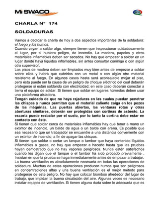 CHARLA N° 174 
SOLDADURAS 
Vamos a dedicar la charla de hoy a dos aspectos importantes de la soldadura: 
el fuego y los humos. 
Cuando vayan a soldar algo, siempre tienen que inspeccionar cuidadosamente 
el lugar, por si hubiera peligro, de incendio. La madera, papeles y otros 
materiales inflamables deben ser sacados. No hay que empezar a soldar en un 
lugar donde haya líquidos inflamables, sin antes consultar conmigo o con algún 
otro supervisor. 
Los pisos de madera deben ser limpiados muy bien antes de empezar a soldar 
sobre ellos y habrá que cubrirlos con un metal o con algún otro material 
resistente al fuego. En algunos casos hasta será aconsejable mojar el piso, 
pero ésta puede ser la causa de un peligro de choque eléctrico del cual deberán 
protegerse si están soldando con electricidad; en este caso deberán conectar a 
tierra el equipo de soldar. Si tienen que soldar en lugares húmedos deben usar 
una plataforma aisladora. 
Tengan cuidado de que no haya rajaduras en las cuales puedan penetrar 
las chispas y nunca permitan que el material caliente caiga en los pozos 
de las máquinas. Las puertas abiertas, las ventanas rotas y otras 
aberturas similares, deberán ser protegidas con cortinas de asbesto. La 
escoria puede resbalar por el suelo, por lo tanto la cortina debe estar en 
contacto con éste. 
Si tienen que soldar cerca de materiales inflamables hay que tener a mano un 
extintor de incendio, un balde de agua o un balde con arena. Es posible que 
sea necesario que un trabajador se encuentre a una distancia conveniente con 
un extintor de incendio, a fin de apagar las chispas. 
Si tienen que soldar o cortar un tanque o tambor que haya contenido líquidos 
inflamables o gases, no hay que empezar a hacerlo hasta que las pruebas 
hayan demostrado que no hay vapores peligrosos. Nunca estén satisfechos 
cuando les digan que el tanque o el tambor ha sido probado previamente . 
Insistan en que la prueba se haga inmediatamente antes de empezar a trabajar. 
La buena ventilación es absolutamente necesaria en todas las operaciones de 
soldadura. Muchas de estas operaciones producen humos que son peligrosos 
en concentraciones altas y una buena ventilación es el mejor método para 
protegerse de este peligro. No hay que colocar biombos alrededor del lugar de 
trabajo, que impidan la buena circulación del aire. Algunas veces es necesario 
instalar equipos de ventilación. Si tienen alguna duda sobre lo adecuada que es 
 