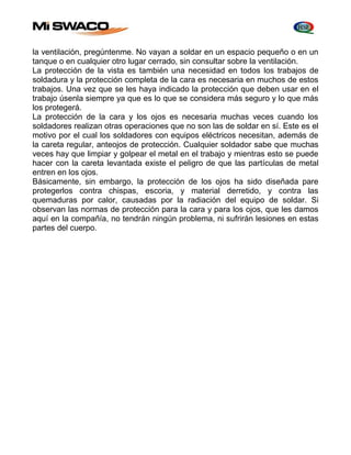 la ventilación, pregúntenme. No vayan a soldar en un espacio pequeño o en un 
tanque o en cualquier otro lugar cerrado, sin consultar sobre la ventilación. 
La protección de la vista es también una necesidad en todos los trabajos de 
soldadura y la protección completa de la cara es necesaria en muchos de estos 
trabajos. Una vez que se les haya indicado la protección que deben usar en el 
trabajo úsenla siempre ya que es lo que se considera más seguro y lo que más 
los protegerá. 
La protección de la cara y los ojos es necesaria muchas veces cuando los 
soldadores realizan otras operaciones que no son las de soldar en sí. Este es el 
motivo por el cual los soldadores con equipos eléctricos necesitan, además de 
la careta regular, anteojos de protección. Cualquier soldador sabe que muchas 
veces hay que limpiar y golpear el metal en el trabajo y mientras esto se puede 
hacer con la careta levantada existe el peligro de que las partículas de metal 
entren en los ojos. 
Básicamente, sin embargo, la protección de los ojos ha sido diseñada pare 
protegerlos contra chispas, escoria, y material derretido, y contra las 
quemaduras por calor, causadas por la radiación del equipo de soldar. Si 
observan las normas de protección para la cara y para los ojos, que les damos 
aquí en la compañía, no tendrán ningún problema, ni sufrirán lesiones en estas 
partes del cuerpo. 
 