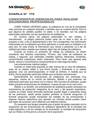 CHARLA N° 175 
CONOCIMIENTOS ESENCIALES PARA REALIZAR 
SOLDADURAS PROFESIONALES 
COMO TODOS USTEDES saben, la soldadura es una de la actividades 
más comunes en cualquier empresa, y también aquí en nuestra fabrica. Pero lo 
que algunos de ustedes pueden no saber, o no recordar, son los peligros 
potenciales asociados con las operaciones de soldaduras. 
En muchos casos, los peligros potenciales no son visibles. Y, 
naturalmente , el peligro potencial puede variar de un área a otra, de un 
proyecto a otro, o de un departamento a otro. Por consiguiente, hay información 
relacionada con la soldadura que tiene aplicación a veces para un soldador y no 
para otro. En esta charla, la información que vamos a presentar va a ser de 
utilidad para todos ustedes que realizan algún tipo de trabajo de soldadura. 
Cuando se evalúa un ambiente de trabajo de soldadura, se deben 
considerar dos factores importantes. Primero, qué clase de soldadura se 
realiza, y segundo, que materiales (metales básicos, electrodos, fundentes, 
recubrimientos protectores) están implicados. Para hacer mas general esta 
charla, vamos a concentrarnos exclusivamente en este segundo factor. 
Las emanaciones implican peligro 
Cuando un metal esta expuesto al calor intenso de un arco de soldadura, 
pasa de un estado sólido a una forma liquida, y finalmente a un estado 
gaseoso. Una vez aerotransportado, el metal se enfriara. A medida que se 
enfría, forma pequeñas partículas sólidas que se llaman emanaciones. 
Generalmente las emanaciones de soldaduras son partículas muy 
pequeñas, menos de un micrón de diámetro. Debido a que podemos ver 
solamente partículas que tienen por lo menos 100 micrones de diámetro, puede 
haber presente emanaciones de soldadura, a pesar de que no se vea humo. 
Debido a su tamaño, las emanaciones de soldadura pueden atravesar los 
mecanismos de protección integrados de la nariz y del aparato respiratorio, 
cuando se inhala. Estas diminutas partículas pueden llegar a pequeñas áreas 
de los pulmones, desde donde pueden penetrar al torrente sanguíneo. El 
torrente sanguíneo puede transportar los metales de las emanaciones a 
órganos internos específicos (por ejemplo, los riñones) donde pueden hacer 
que dejen de funcionar como debieran sus defectos tóxicos. 
Es necesario que tengan presente que el grado de peligro asociado con la 
respiración de las emanaciones de soldadura dependerá de la toxicidad del 
metal específico o de los metales en la emanación, la cantidad de emanación 
que se inhala y la frecuencia y duración de la exposición. 
 