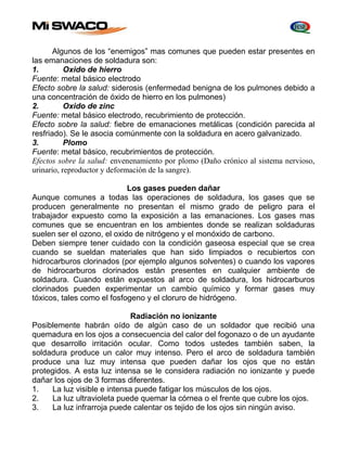 Algunos de los “enemigos” mas comunes que pueden estar presentes en 
las emanaciones de soldadura son: 
1. Oxido de hierro 
Fuente: metal básico electrodo 
Efecto sobre la salud: siderosis (enfermedad benigna de los pulmones debido a 
una concentración de óxido de hierro en los pulmones) 
2. Oxido de zinc 
Fuente: metal básico electrodo, recubrimiento de protección. 
Efecto sobre la salud: fiebre de emanaciones metálicas (condición parecida al 
resfriado). Se le asocia comúnmente con la soldadura en acero galvanizado. 
3. Plomo 
Fuente: metal básico, recubrimientos de protección. 
Efectos sobre la salud: envenenamiento por plomo (Daño crónico al sistema nervioso, 
urinario, reproductor y deformación de la sangre). 
Los gases pueden dañar 
Aunque comunes a todas las operaciones de soldadura, los gases que se 
producen generalmente no presentan el mismo grado de peligro para el 
trabajador expuesto como la exposición a las emanaciones. Los gases mas 
comunes que se encuentran en los ambientes donde se realizan soldaduras 
suelen ser el ozono, el oxido de nitrógeno y el monóxido de carbono. 
Deben siempre tener cuidado con la condición gaseosa especial que se crea 
cuando se sueldan materiales que han sido limpiados o recubiertos con 
hidrocarburos clorinados (por ejemplo algunos solventes) o cuando los vapores 
de hidrocarburos clorinados están presentes en cualquier ambiente de 
soldadura. Cuando están expuestos al arco de soldadura, los hidrocarburos 
clorinados pueden experimentar un cambio químico y formar gases muy 
tóxicos, tales como el fosfogeno y el cloruro de hidrógeno. 
Radiación no ionizante 
Posiblemente habrán oído de algún caso de un soldador que recibió una 
quemadura en los ojos a consecuencia del calor del fogonazo o de un ayudante 
que desarrollo irritación ocular. Como todos ustedes también saben, la 
soldadura produce un calor muy intenso. Pero el arco de soldadura también 
produce una luz muy intensa que pueden dañar los ojos que no están 
protegidos. A esta luz intensa se le considera radiación no ionizante y puede 
dañar los ojos de 3 formas diferentes. 
1. La luz visible e intensa puede fatigar los músculos de los ojos. 
2. La luz ultravioleta puede quemar la córnea o el frente que cubre los ojos. 
3. La luz infrarroja puede calentar os tejido de los ojos sin ningún aviso. 
 