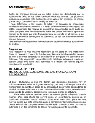 óxido. La corrosión interna en un cable puede ser descubierta por Ia 
aparición de óxido en los valles formados entre los torones. Las picaduras 
también se descubren más fácilmente en los valles. Sin embargo, es posible 
que se tenga corrosión interna sin signos externos. 
· Para determinar si las roturas de hilos y el desgaste se encuentran 
localizados en una sección corta o si están distribuidos en toda la longitud del 
cable. Usualmente las roturas se encuentran concentradas en la parte de 
cable que pasa mas frecuentemente sobre las poleas durante la operación 
normal, en la parte que más frecuentemente se enrolla en el carrete, o en 
secciones en donde el desgaste se concentra, ya sea por abuso mecánico o 
por otro factores. 
· Determinar cuidadosamente la condición del cable cerca de los aditamentos 
de anclaje. 
Diagnóstico 
Para descubrir la vida máxima razonable de un cable en una instalación 
dada, es necesario conocer la distribución y las características de las roturas 
de hilos y de otros defectos; su localización en el equipo y el coeficiente de 
deterioro. Esta información, razonablemente detallada, indicará si puede ser 
posible utilizar otro cable más adecuado o si deben ser hechos algunos 
cambios en la instalación. 
CHARLA N° 177 
NO SOLO LAS CUERDAS DE LAS HORCAS SON 
PELIGROSAS 
SI LES PREGUNTARA que me dijeran que materiales diferentes hay en 
prácticamente en todos los lugares de trabajo, es muy posible que entre ellos 
mencionaran la cuerda. A pesar de su antigüedad, pues ya los trabajadores de 
las civilizaciones anteriores a la era cristiana utilizaban la cuerda, este elemento 
sigue siendo de utilidad y posiblemente lo seguirá siendo en el futuro. 
Para todos ustedes que han estado en nuestra planta trabajando durante 
muchos años esta charla les servirá como un recordatorio, porque ya en 
ocasiones anteriores hemos hablado sobre este tema. Pero para los mas 
nuevos, quiero que esta charla les ayude a comprender la importancia de seguir 
ciertas normas de comportamiento cuando estén trabajando con una cuerda 
extendida o en las cercanías de donde haya alguna cuerda extendida. 
 