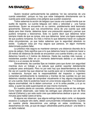 Quiero recalcar particularmente las palabras “en las cercanías de una 
cuerda extendida”, porque no hay que estar trabajando directamente con la 
cuerda para estar expuestos a los peligros que pueden ocasionar. 
Todos sabemos la acción de latigazo que causa una cuerda tirante que se 
suelta de repente. La cuerda latiguea con rabia y velocidad y una fuerza 
asombrosa. Quien se encuentre en su camino, posiblemente será lesionado 
gravemente. Siempre que nos encontremos cerca de una cuerda que esté 
atada pero bien tirante, debemos tener una precaución especial y pensar que 
pudiera romperse y lesionarnos. Esto no quiere decir que debemos tener 
siempre miedo de que se rompa, sino que debemos tener una ligera sospecha 
de que pudiera romperse. Es más o menos lo que debemos hacer en cualquier 
otras circunstancias, ya que todos sabemos que la seguridad absoluta no 
existe. Cualquier cosa por muy segura que parezca, en algún momento 
determinado pudiera fallar. 
La práctica más segura es mantener siempre una distancia discreta de la 
zona de peligro. Esto significa que si lo que debemos hacer lo podemos hacer a 
20 metros de distancia de donde se encuentran una cuerda tirante y en uso, no 
debemos hacerlo a 2 metros de distancia. Hasta las cuerdas más nuevas y 
resistentes pueden fallar en un momento determinado debido a un deterioro 
interno o a un exceso de tensión. 
Generalmente, las cuerdas fijas se instalan para que duren con seguridad 
mientras dura un trabajo y se calcula que podrán soportar debidamente 
cualquier peso anticipado. Pero no por esto hay que desentendernos de ellas. 
De vez en cuando hay que observar las cuerda para ver si mantiene su tirantez 
y resistencia. Aunque sea la responsabilidad del inspector o ingeniero 
comprobar periódicamente la resistencia y tirantez de las cuerdas no por eso 
debemos nosotros dejar de comprobar visualmente si hay alguna irregularidad 
en una cuerda. Esto lo podemos hacer en unos breves segundos. Y si observan 
alguna anormalidad, me lo deben comunicar a mí lo antes posible, y si yo no 
estoy, a quien los esté supervisando en ese mismo momento. 
En nuestra planta en concreto, utilizamos mucha cuerda en las eslingas. 
Como habrán observado, casi todas las eslingas que utilizamos son de fibra 
natural (Cáñamo) y por esta razón creo que deberíamos dedicar a que en unos 
minutos para hablar sobre el tema. 
Si alguna vez observan que alguna eslinga tiene algún corte, un desgaste 
excesivo o cualquier otro daño, deben comunicármelo inmediatamente. Cuando 
en nuestra planta descubrimos una eslinga en estas condiciones, la 
desechamos sin más, ya que de seguir utilizándola podría producir una lesión o 
un daño material. 
 