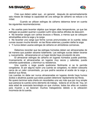 Creo que deben saber que , en general, después de aproximadamente 
seis meses de trabajo la capacidad de una eslinga de cáñamo se reduce a la 
mitad. 
Cuando se utilizan eslingas de cáñamo debemos tener en cuenta 
las siguientes recomendaciones: 
 No usarlas para levantar objetos que tengan altas temperaturas, ya que las 
eslingas se pueden quemar o pueden sufrir otros daños difíciles de descubrir. 
 No levantar cargas con cantos bruscos o filosos, a menos que se coloquen 
almohadillas entre la soga y la carga. 
 No levantar una carga que forme curvas pronunciadas en la cuerda; estas 
curvas causan mucha tensión en las fibras externas y pueden dañar la soga. 
 Y nunca deben usarse eslingas de cáñamo en atmósferas corrosivas. 
Debemos recordar que las eslingas húmedas deben ser almacenadas de 
tal manera que pueden secarse totalmente. Las eslingas sucias deben lavarse 
y, nuevamente, almacenarse en un lugar donde haya circulación de aire. 
El almacenar eslingas de cáñamo en lugares húmedos puede podrirlas. 
Inversamente el almacenarlas en lugares muy secos y calientes, puede 
volverlas quebradizas y disminuir su resistencia. 
Una cuerda o soga puede quebrarse fácilmente si se le permite 
congelarse. Si por alguna razón una cuerda se congelara, no deben colocarla 
cerca de un calor concentrado, ya que podría secarse el aceite de la soga y 
destruir sus fibras. 
Las cuerdas no debe ser nunca almacenadas en lugares donde haya humos 
ácidos o alcalinos puesto que estos pueden deteriorar rápidamente las fibras. 
No quiero terminar esta charla sin recordarles una vez más que por muy simple 
que parezca la cuerda como elemento de trabajo, todavía en el día de hoy, en 
esta edad de avanzada tecnología en que vivimos, todos los años en nuestro 
país mueren y se lesionan muchos trabajadores debido a la utilización 
incorrecta de la cuerda. 
 