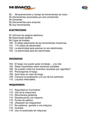 92. Almacenamiento y manejo de herramientas de mano 
93. Herramientas accionadas por aire comprimido 
94. Esmeriles 
95. Herramientas para empuñar 
96. Sus herramientas 
ELECTRICIDAD 
97. Informar los peligros eléctricos 
98. Electricidad estática 
99. Cajas de fusibles 
100. El doble aislamiento de las herramientas mecánicas 
101. 110 voltios de electricidad 
102. La electricidad para quienes no son electricistas 
103. La electricidad para los electricistas 
INCENDIOS 
104. El fuego nos puede quitar el trabajo …o la vida 
105. Datos importantes sobre extintores portátiles 
106. Se pueden evitar los incendios causados por cigarrillos? 
107. Prevengamos el fuego 
108. Qué hacer en caso de fuego 
109. Conozca la localización y el uso de los extintores 
110. Líquidos inflamables 
MAQUINARIA 
111. Seguridad en movimiento 
112. Uso de la maquinaria 
113. Movimientos giratorios 
114. Desatascando una máquina 
115. Puntos de pellizco 
116. ¡Respeten los resguardos! 
117. No podemos ganarle a una máquina 
118. Guardas 
119. Uso no autorizado de máquinas 
 