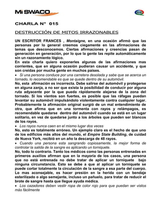 CHARLA N° 015 
DESTRUCCIÓN DE MITOS IRRAZONABLES 
UN ESCRITOR FRANCES , Montaigne, en una ocasión afirmó que las 
personas por lo general creemos ciegamente en las afirmaciones de 
temas que desconocemos. Ciertas afirmaciones y creencias pasan de 
generación en generación, por lo que la gente las repite automáticamente 
sin un razonamiento lógico. 
En esta charla quiero exponerles algunas de las afirmaciones mas 
corrientes, que en alguna ocasión pudieran causar un accidente, y que 
son creídas por mucha gente en muchos países. 
 Si una persona conduce por una carretera desolada y sabe que se acerca un 
tornado, lo recomendable es que se quede dentro de su automóvil. 
No, esta afirmación es incorrecta. Debe salirse del automóvil y protegerse 
en alguna zanja, a no ser que exista la posibilidad de conducir por alguna 
ruta adyacente por la que pueda rápidamente alejarse de la zona del 
tornado. Si los vientos son fuertes, es posible que las ráfagas puedan 
levantar su automóvil impulsándolo violentamente contra cualquier lugar. 
Probablemente la afirmación original surgió de un mal entendimiento de 
otra, que afirma que en una tormenta con rayos y relámpagos, es 
recomendable quedarse dentro del automóvil cuando se está en un lugar 
solitario, en vez de quedarse junto a los árboles que pueden ser blancos 
de los rayos. 
 Los rayos nunca caen en el mismo lugar dos veces 
No, esto es totalmente erróneo. Un ejemplo claro es el hecho de que uno 
de los edificios más altos del mundo, el Empire State Building, de cuidad 
de Nueva York, recibió en un año la descarga de 48 rayos. 
 Cuando una persona esta sangrando copiosamente, la mejor forma de 
controlar la salida de la sangre es aplicando un torniquete. 
No, todo lo contrario. Tanto los médicos como las personas entrenadas en 
primeros auxilios afirman que en la mayoría de los casos, una persona 
que no está entrenada no debe tratar de aplicar un torniquete bajo 
ninguna circunstancia. Esto se debe a que al aplicar un torniquete se 
puede cortar totalmente la circulación de la sangre a esa parte del cuerpo. 
Lo mas aconsejable, es hacer presión en la herida con un bendaje 
esterilizado o algo semejante, incluso un pañuelo, para tratar de reducir el 
brote de sangre hasta que llegue ayuda médica. 
 Los cazadores deben vestir ropa de color rojo para que puedan ser vistos 
más fácilmente 
 