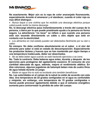 No exactamente. Mejor aún es la ropa de color anaranjado fluorescente, 
especialmente durante el amanecer y el atardecer, cuando el color rojo es 
mas difícil distinguir. 
 Nunca toque a una víctima que ha recibido una descarga eléctrica porque 
usted puede recibir la misma descarga. 
No, la descarga eléctrica pasa instantáneamente a través del cuerpo de la 
persona, a tierra por lo que puede prestársele ayuda a la persona en forma 
segura. La advertencia “no tocar” se refiere a que cuando una persona 
está aún tocando directamente un cable u otro objeto que está en 
contacto con la electricidad. 
 Los alimentos en mal estado pueden ser detectados fácilmente por su olor o 
sabor. 
No siempre. No debe confiarse absolutamente en el sabor o el olor del 
alimento para saber si está en estado de descomposición. Especialmente 
los productos lácteos y huevos que se han mantenido por algún tiempo a 
una temperatura inadecuada, deber ser desechados. 
 No se debe beber agua cuando se está haciendo ejercicios o se corre. 
No. Todo lo contrario. Debe beberse agua antes, durante y después de los 
ejercicios para protegerse del agotamiento excesivo. El consumo de una 
cantidad adecuada de agua, además, mejora el rendimiento atlético. En 
días calurosos, algunos jugadores de balompié beben más de cuatro litros 
de agua helada durante un juego. 
 Nadar en agua fría no solo es excitante sino también beneficioso 
No. Las autoridades en el campo de la salud no están de acuerdo con esta 
idea. Una temperatura de 22 grados centígrados en el agua es confortable 
y relajante; sin embargo, una temperatura de 15 grados centígrados o 
menos puede provocar agotamiento debido a que el esfuerzo energético 
aumenta para contrarrestar la pérdida de calor del cuerpo. 
 