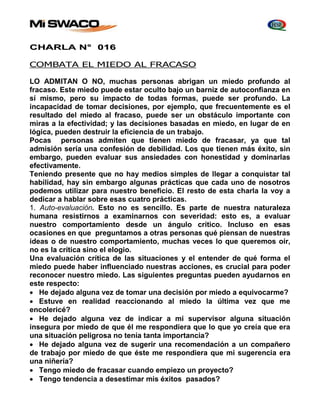 CHARLA N° 016 
COMBATA EL MIEDO AL FRACASO 
LO ADMITAN O NO, muchas personas abrigan un miedo profundo al 
fracaso. Este miedo puede estar oculto bajo un barniz de autoconfianza en 
sí mismo, pero su impacto de todas formas, puede ser profundo. La 
incapacidad de tomar decisiones, por ejemplo, que frecuentemente es el 
resultado del miedo al fracaso, puede ser un obstáculo importante con 
miras a la efectividad; y las decisiones basadas en miedo, en lugar de en 
lógica, pueden destruir la eficiencia de un trabajo. 
Pocas personas admiten que tienen miedo de fracasar, ya que tal 
admisión sería una confesión de debilidad. Los que tienen más éxito, sin 
embargo, pueden evaluar sus ansiedades con honestidad y dominarlas 
efectivamente. 
Teniendo presente que no hay medios simples de llegar a conquistar tal 
habilidad, hay sin embargo algunas prácticas que cada uno de nosotros 
podemos utilizar para nuestro beneficio. El resto de esta charla la voy a 
dedicar a hablar sobre esas cuatro prácticas. 
1. Auto-evaluación. Esto no es sencillo. Es parte de nuestra naturaleza 
humana resistirnos a examinarnos con severidad: esto es, a evaluar 
nuestro comportamiento desde un ángulo crítico. Incluso en esas 
ocasiones en que preguntamos a otras personas qué piensan de nuestras 
ideas o de nuestro comportamiento, muchas veces lo que queremos oír, 
no es la crítica sino el elogio. 
Una evaluación crítica de las situaciones y el entender de qué forma el 
miedo puede haber influenciado nuestras acciones, es crucial para poder 
reconocer nuestro miedo. Las siguientes preguntas pueden ayudarnos en 
este respecto: 
 He dejado alguna vez de tomar una decisión por miedo a equivocarme? 
 Estuve en realidad reaccionando al miedo la última vez que me 
encolericé? 
 He dejado alguna vez de indicar a mi supervisor alguna situación 
insegura por miedo de que él me respondiera que lo que yo creía que era 
una situación peligrosa no tenía tanta importancia? 
 He dejado alguna vez de sugerir una recomendación a un compañero 
de trabajo por miedo de que éste me respondiera que mi sugerencia era 
una niñería? 
 Tengo miedo de fracasar cuando empiezo un proyecto? 
 Tengo tendencia a desestimar mis éxitos pasados? 
 