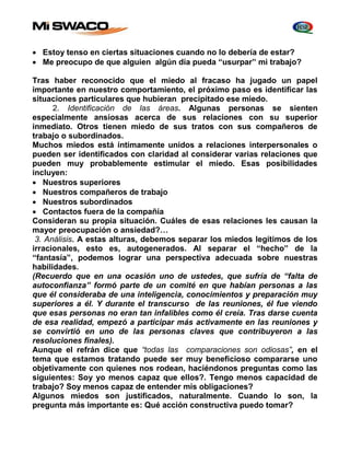  Estoy tenso en ciertas situaciones cuando no lo debería de estar? 
 Me preocupo de que alguien algún día pueda “usurpar” mi trabajo? 
Tras haber reconocido que el miedo al fracaso ha jugado un papel 
importante en nuestro comportamiento, el próximo paso es identificar las 
situaciones particulares que hubieran precipitado ese miedo. 
2. Identificación de las áreas. Algunas personas se sienten 
especialmente ansiosas acerca de sus relaciones con su superior 
inmediato. Otros tienen miedo de sus tratos con sus compañeros de 
trabajo o subordinados. 
Muchos miedos está íntimamente unidos a relaciones interpersonales o 
pueden ser identificados con claridad al considerar varias relaciones que 
pueden muy probablemente estimular el miedo. Esas posibilidades 
incluyen: 
 Nuestros superiores 
 Nuestros compañeros de trabajo 
 Nuestros subordinados 
 Contactos fuera de la compañía 
Consideran su propia situación. Cuáles de esas relaciones les causan la 
mayor preocupación o ansiedad?… 
3. Análisis. A estas alturas, debemos separar los miedos legítimos de los 
irracionales, esto es, autogenerados. Al separar el “hecho” de la 
“fantasía”, podemos lograr una perspectiva adecuada sobre nuestras 
habilidades. 
(Recuerdo que en una ocasión uno de ustedes, que sufría de “falta de 
autoconfianza” formó parte de un comité en que habían personas a las 
que él consideraba de una inteligencia, conocimientos y preparación muy 
superiores a él. Y durante el transcurso de las reuniones, él fue viendo 
que esas personas no eran tan infalibles como él creía. Tras darse cuenta 
de esa realidad, empezó a participar más activamente en las reuniones y 
se convirtió en uno de las personas claves que contribuyeron a las 
resoluciones finales). 
Aunque el refrán dice que “todas las comparaciones son odiosas”, en el 
tema que estamos tratando puede ser muy beneficioso compararse uno 
objetivamente con quienes nos rodean, haciéndonos preguntas como las 
siguientes: Soy yo menos capaz que ellos?. Tengo menos capacidad de 
trabajo? Soy menos capaz de entender mis obligaciones? 
Algunos miedos son justificados, naturalmente. Cuando lo son, la 
pregunta más importante es: Qué acción constructiva puedo tomar? 
 