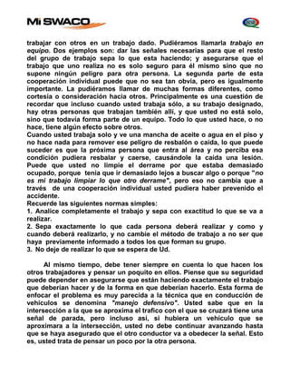 trabajar con otros en un trabajo dado. Pudiéramos llamarla trabajo en 
equipo. Dos ejemplos son: dar las señales necesarias para que el resto 
del grupo de trabajo sepa lo que esta haciendo; y asegurarse que el 
trabajo que uno realiza no es solo seguro para él mismo sino que no 
supone ningún peligro para otra persona. La segunda parte de esta 
cooperación individual puede que no sea tan obvia, pero es igualmente 
importante. La pudiéramos llamar de muchas formas diferentes, como 
cortesía o consideración hacia otros. Principalmente es una cuestión de 
recordar que incluso cuando usted trabaja sólo, a su trabajo designado, 
hay otras personas que trabajan también allí, y que usted no está solo, 
sino que todavía forma parte de un equipo. Todo lo que usted hace, o no 
hace, tiene algún efecto sobre otros. 
Cuando usted trabaja solo y ve una mancha de aceite o agua en el piso y 
no hace nada para remover ese peligro de resbalón o caída, lo que puede 
suceder es que la próxima persona que entra al área y no perciba esa 
condición pudiera resbalar y caerse, causándole la caída una lesión. 
Puede que usted no limpie el derrame por que estaba demasiado 
ocupado, porque tenia que ir demasiado lejos a buscar algo o porque "no 
es mi trabajo limpiar lo que otro derrame", pero eso no cambia que a 
través de una cooperación individual usted pudiera haber prevenido el 
accidente. 
Recuerde las siguientes normas simples: 
1. Analice completamente el trabajo y sepa con exactitud lo que se va a 
realizar. 
2. Sepa exactamente lo que cada persona deberá realizar y como y 
cuando deberá realizarlo, y no cambie el método de trabajo a no ser que 
haya previamente informado a todos los que forman su grupo. 
3. No deje de realizar lo que se espera de Ud. 
Al mismo tiempo, debe tener siempre en cuenta lo que hacen los 
otros trabajadores y pensar un poquito en ellos. Piense que su seguridad 
puede depender en asegurarse que están haciendo exactamente el trabajo 
que deberían hacer y de la forma en que deberían hacerlo. Esta forma de 
enfocar el problema es muy parecida a la técnica que en conducción de 
vehículos se denomina "manejo defensivo". Usted sabe que en la 
intersección a la que se aproxima el trafico con el que se cruzará tiene una 
señal de parada, pero incluso así, si hubiera un vehículo que se 
aproximara a la intersección, usted no debe continuar avanzando hasta 
que se haya asegurado que el otro conductor va a obedecer la señal. Esto 
es, usted trata de pensar un poco por la otra persona. 
 