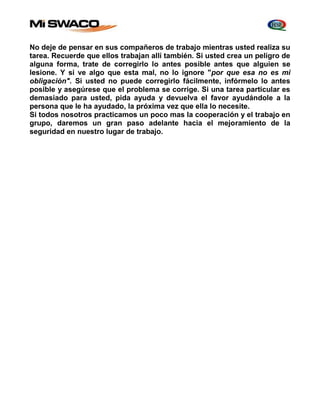 No deje de pensar en sus compañeros de trabajo mientras usted realiza su 
tarea. Recuerde que ellos trabajan allí también. Si usted crea un peligro de 
alguna forma, trate de corregirlo lo antes posible antes que alguien se 
lesione. Y si ve algo que esta mal, no lo ignore "por que esa no es mi 
obligación". Si usted no puede corregirlo fácilmente, infórmelo lo antes 
posible y asegúrese que el problema se corrige. Si una tarea particular es 
demasiado para usted, pida ayuda y devuelva el favor ayudándole a la 
persona que le ha ayudado, la próxima vez que ella lo necesite. 
Si todos nosotros practicamos un poco mas la cooperación y el trabajo en 
grupo, daremos un gran paso adelante hacia el mejoramiento de la 
seguridad en nuestro lugar de trabajo. 
 