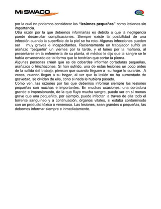 por la cual no podemos considerar las “lesiones pequeñas” como lesiones sin 
importancia. 
Otra razón por la que debemos informarlas es debido a que la negligencia 
puede desarrollar complicaciones. Siempre existe la posibilidad de una 
infección cuando la superficie de la piel se ha roto. Algunas infecciones pueden 
ser muy graves e incapacitantes. Recientemente un trabajador sufrió un 
arañazo “pequeño” un viernes por la tarde, y el lunes por la mañana, al 
presentarse en la enfermería de su planta, el médico le dijo que la sangre se le 
había envenenado de tal forma que le tendrían que cortar la pierna. 
Algunas personas creen que es de cobardes informar cortaduras pequeñas, 
arañazos o hinchazones. Si han sufrido, una de estas lesiones un poco antes 
de la salida del trabajo, piensan que cuando lleguen a su hogar lo curarán. A 
veces, cuando llegan a su hogar, al ver que la lesión no ha aumentado de 
gravedad, se olvidan de ella, cono si nada le hubiera pasado. 
Como ven, las razones por las que debemos informar siempre las lesiones 
pequeñas son muchas e importantes. En muchas ocasiones, una cortadura 
grande e impresionante, de la que fluye mucha sangre, puede ser en sí menos 
grave que una pequeñita, por ejemplo, puede infectar a través de ella todo el 
torrente sanguíneo y a continuación, órganos vitales, si estaba contaminado 
con un producto tóxico o venenoso. Las lesiones, sean grandes o pequeñas, las 
debemos informar siempre e inmediatamente. 
 
