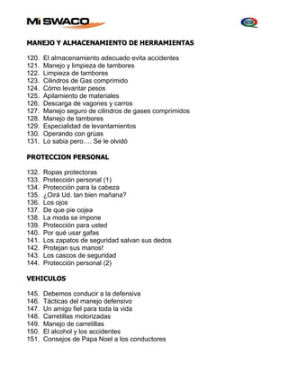 MANEJO Y ALMACENAMIENTO DE HERRAMIENTAS 
120. El almacenamiento adecuado evita accidentes 
121. Manejo y limpieza de tambores 
122. Limpieza de tambores 
123. Cilindros de Gas comprimido 
124. Cómo levantar pesos 
125. Apilamiento de materiales 
126. Descarga de vagones y carros 
127. Manejo seguro de cilindros de gases comprimidos 
128. Manejo de tambores 
129. Especialidad de levantamientos 
130. Operando con grúas 
131. Lo sabia pero…. Se le olvidó 
PROTECCION PERSONAL 
132. Ropas protectoras 
133. Protección personal (1) 
134. Protección para la cabeza 
135. ¿Oirá Ud. tan bien mañana? 
136. Los ojos 
137. De que pie cojea 
138. La moda se impone 
139. Protección para usted 
140. Por qué usar gafas 
141. Los zapatos de seguridad salvan sus dedos 
142. Protejan sus manos! 
143. Los cascos de seguridad 
144. Protección personal (2) 
VEHICULOS 
145. Debemos conducir a la defensiva 
146. Tácticas del manejo defensivo 
147. Un amigo fiel para toda la vida 
148. Carretillas motorizadas 
149. Manejo de carretillas 
150. El alcohol y los accidentes 
151. Consejos de Papa Noel a los conductores 
 