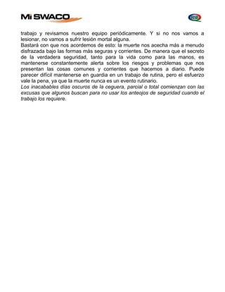 trabajo y revisamos nuestro equipo periódicamente. Y si no nos vamos a 
lesionar, no vamos a sufrir lesión mortal alguna. 
Bastará con que nos acordemos de esto: la muerte nos acecha más a menudo 
disfrazada bajo las formas más seguras y corrientes. De manera que el secreto 
de la verdadera seguridad, tanto para la vida como para las manos, es 
mantenerse constantemente alerta sobre los riesgos y problemas que nos 
presentan las cosas comunes y corrientes que hacemos a diario. Puede 
parecer difícil mantenerse en guardia en un trabajo de rutina, pero el esfuerzo 
vale la pena, ya que la muerte nunca es un evento rutinario. 
Los inacabables días oscuros de la ceguera, parcial o total comienzan con las 
excusas que algunos buscan para no usar los anteojos de seguridad cuando el 
trabajo los requiere. 
 