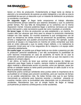 tienen un ritmo de producción. Evidentemente al llegar tarde se distrae la 
atención y la concentración de quienes ya están trabajando y con ello se crea la 
posibilidad de que por un descuido o por un instante de distracción se produzca 
un accidente o una lesión. 
En segundo lugar, al llegar tarde empezamos el trabajo alterados 
emocionalmente porque sabemos que estamos atrasados y que no podemos 
perder tiempo. Por esa falta de tranquilidad ya no contamos con la misma 
disposición mental. Inclusive podemos llegar a sentirnos nerviosos por causar 
tanta interrupción y este nerviosismo puede dar como resultado un accidente. 
En tercer lugar, el ritmo de producción ya esta establecido y en marcha. En 
nuestro afán por alcanzar ese ritmo para no atrasar la producción intentamos 
trabajar con más rapidez. En muchas ocasiones lo que conseguimos con tal 
apuro es olvidarnos de ciertas normas de prevención de accidentes, cometer 
errores y negligencias que pueden provocarnos lesiones. Por ejemplo, quizás 
ponemos el equipo o la maquinaria en marcha sin antes comprobar que todo 
está en orden adecuado y que no existe ningún defecto, o no realizamos la 
inspección inicial para ver si los resguardos de la máquina o el equipo están 
colocados debidamente. 
En cuarto lugar, es posible que al llegar tarde se nos olvide o pasemos por alto 
la protección personal establecida y con ello aumentamos la posibilidad de 
sufrir lesiones innecesarias en caso de accidente. El hecho de no usar la 
protección personal adecuada es un gravísimo error ya que nos expone a los 
peligros sin amparo alguno. 
Y por último, el hecho de tener que caminar entre puestos de trabajo en 
operación para llegar hasta el nuestro, siempre implica la posibilidad de que 
algún material o determinada acción no prevista, como por ejemplo, pasar por 
donde un soldador realiza su tarea podría provocarnos un daño ocular si no se 
lleva la protección adecuada. 
Realmente podría continuar señalando otros puntos sobre la importancia de la 
puntualidad en el trabajo para prevenir accidentes, pero por razones de tiempo 
no es posible extendernos más. De todas formas creo que lo que hemos 
mencionado es suficiente para hacernos recordar y mantener presente en 
nuestras mentes como la puntualidad esta relacionada con la prevención de 
accidentes. Recordemos que con el simple hecho de llegar al trabajo 
puntualmente ya estamos contribuyendo a evitar accidentes. 
 