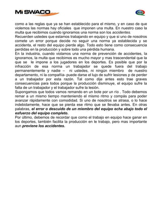 como a las reglas que ya se han establecido para el mismo, y en caso de que 
violemos las normas hay oficiales que imponen una multa. En nuestro caso la 
multa que recibimos cuando ignoramos una norma son los accidentes. 
Recuerden ustedes que estamos trabajando en equipo y que si uno de nosotros 
comete un error porque decide no seguir una norma ya establecida y se 
accidenta, el resto del equipo pierde algo. Todo esto tiene como consecuencia 
perdidas en la producción y sobre todo una pérdida humana. 
En la industria, cuando violamos una norma de prevención de accidentes, la 
ignoramos, la multa que recibimos es mucho mayor y mas trascendental que la 
que se le impone a los jugadores en los deportes. Es posible que por la 
infracción de esa norma un trabajador se quede fuera del trabajo 
permanentemente y nadie – ni ustedes, ni ningún miembro de nuestro 
departamento, ni la compañía- puede darse el lujo de sufrir lesiones p de perder 
a un trabajador por esta razón. Tal como dije antes esto trae graves 
consecuencias para todos porque la producción disminuye, el equipo sufre la 
falta de un trabajador y el trabajador sufre la lesión. 
Supongamos que todos vamos remando en un bote por un río . Todo debemos 
remar a un mismo tiempo manteniendo el mismo ritmo y compás para poder 
avanzar rápidamente con comodidad. Si uno de nosotros se atrasa, o lo hace 
indebidamente, hace que se pierda ese ritmo que se llevaba antes. En otras 
palabras, el error o descuido de un miembro del equipo echa abajo todo el 
esfuerzo del equipo completo. 
Por último, debemos de recordar que como el trabajo en equipo hace ganar en 
los deportes, también facilita la producción en le trabajo, pero mas importante 
aun previene los accidentes. 
 