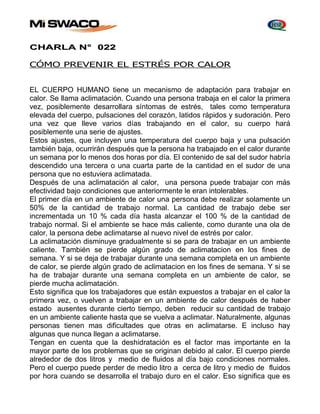 CHARLA N° 022 
CÓMO PREVENIR EL ESTRÉS POR CALOR 
EL CUERPO HUMANO tiene un mecanismo de adaptación para trabajar en 
calor. Se llama aclimatación. Cuando una persona trabaja en el calor la primera 
vez, posiblemente desarrollara síntomas de estrés, tales como temperatura 
elevada del cuerpo, pulsaciones del corazón, latidos rápidos y sudoración. Pero 
una vez que lleve varios días trabajando en el calor, su cuerpo hará 
posiblemente una serie de ajustes. 
Estos ajustes, que incluyen una temperatura del cuerpo baja y una pulsación 
también baja, ocurrirán después que la persona ha trabajado en el calor durante 
un semana por lo menos dos horas por día. El contenido de sal del sudor habría 
descendido una tercera o una cuarta parte de la cantidad en el sudor de una 
persona que no estuviera aclimatada. 
Después de una aclimatación al calor, una persona puede trabajar con más 
efectividad bajo condiciones que anteriormente le eran intolerables. 
El primer día en un ambiente de calor una persona debe realizar solamente un 
50% de la cantidad de trabajo normal. La cantidad de trabajo debe ser 
incrementada un 10 % cada día hasta alcanzar el 100 % de la cantidad de 
trabajo normal. Si el ambiente se hace más caliente, como durante una ola de 
calor, la persona debe aclimatarse al nuevo nivel de estrés por calor. 
La aclimatación disminuye gradualmente si se para de trabajar en un ambiente 
caliente. También se pierde algún grado de aclimatacion en los fines de 
semana. Y si se deja de trabajar durante una semana completa en un ambiente 
de calor, se pierde algún grado de aclimatacion en los fines de semana. Y si se 
ha de trabajar durante una semana completa en un ambiente de calor, se 
pierde mucha aclimatación. 
Esto significa que los trabajadores que están expuestos a trabajar en el calor la 
primera vez, o vuelven a trabajar en un ambiente de calor después de haber 
estado ausentes durante cierto tiempo, deben reducir su cantidad de trabajo 
en un ambiente caliente hasta que se vuelva a aclimatar. Naturalmente, algunas 
personas tienen mas dificultades que otras en aclimatarse. E incluso hay 
algunas que nunca llegan a aclimatarse. 
Tengan en cuenta que la deshidratación es el factor mas importante en la 
mayor parte de los problemas que se originan debido al calor. El cuerpo pierde 
alrededor de dos litros y medio de fluidos al día bajo condiciones normales. 
Pero el cuerpo puede perder de medio litro a cerca de litro y medio de fluidos 
por hora cuando se desarrolla el trabajo duro en el calor. Eso significa que es 
 