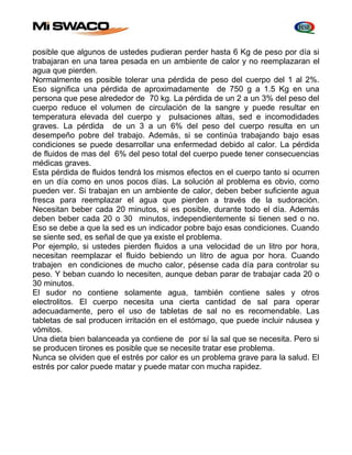 posible que algunos de ustedes pudieran perder hasta 6 Kg de peso por día si 
trabajaran en una tarea pesada en un ambiente de calor y no reemplazaran el 
agua que pierden. 
Normalmente es posible tolerar una pérdida de peso del cuerpo del 1 al 2%. 
Eso significa una pérdida de aproximadamente de 750 g a 1.5 Kg en una 
persona que pese alrededor de 70 kg. La pérdida de un 2 a un 3% del peso del 
cuerpo reduce el volumen de circulación de la sangre y puede resultar en 
temperatura elevada del cuerpo y pulsaciones altas, sed e incomodidades 
graves. La pérdida de un 3 a un 6% del peso del cuerpo resulta en un 
desempeño pobre del trabajo. Además, si se continúa trabajando bajo esas 
condiciones se puede desarrollar una enfermedad debido al calor. La pérdida 
de fluidos de mas del 6% del peso total del cuerpo puede tener consecuencias 
médicas graves. 
Esta pérdida de fluidos tendrá los mismos efectos en el cuerpo tanto si ocurren 
en un día como en unos pocos días. La solución al problema es obvio, como 
pueden ver. Si trabajan en un ambiente de calor, deben beber suficiente agua 
fresca para reemplazar el agua que pierden a través de la sudoración. 
Necesitan beber cada 20 minutos, si es posible, durante todo el día. Además 
deben beber cada 20 o 30 minutos, independientemente si tienen sed o no. 
Eso se debe a que la sed es un indicador pobre bajo esas condiciones. Cuando 
se siente sed, es señal de que ya existe el problema. 
Por ejemplo, si ustedes pierden fluidos a una velocidad de un litro por hora, 
necesitan reemplazar el fluido bebiendo un litro de agua por hora. Cuando 
trabajen en condiciones de mucho calor, pésense cada día para controlar su 
peso. Y beban cuando lo necesiten, aunque deban parar de trabajar cada 20 o 
30 minutos. 
El sudor no contiene solamente agua, también contiene sales y otros 
electrolitos. El cuerpo necesita una cierta cantidad de sal para operar 
adecuadamente, pero el uso de tabletas de sal no es recomendable. Las 
tabletas de sal producen irritación en el estómago, que puede incluir náusea y 
vómitos. 
Una dieta bien balanceada ya contiene de por sí la sal que se necesita. Pero si 
se producen tirones es posible que se necesite tratar ese problema. 
Nunca se olviden que el estrés por calor es un problema grave para la salud. El 
estrés por calor puede matar y puede matar con mucha rapidez. 
 
