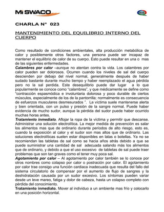 CHARLA N° 023 
MANTENIMIENTO DEL EQUILIBRIO INTERNO DEL 
CUERPO 
Como resultado de condiciones ambientales, alta producción metabólica de 
calor y posiblemente otros factores, una persona puede ser incapaz de 
mantener el equilibrio de calor de su cuerpo. Esto puede resultar en una o mas 
de las siguientes enfermedades. 
Calambres por calor –aunque no atentan contra la vida. Los calambres por 
calor pueden ser dolorosos. Ocurren cuando los niveles de sal del cuerpo 
descienden por debajo del nivel normal, generalmente después de haber 
sudado bastante durante mucho tiempo y haber reemplazado el agua pérdida 
pero no la sal perdida. Este desequilibrio puede dar lugar a lo que 
popularmente se conoce como “calambres”, y que médicamente se define como 
“contracción espasmódica e involuntaria dolorosa y poco durable de ciertos 
músculos, especialmente de los de la pantorrilla; normalmente es consecuencia 
de esfuerzos musculares desmesurados ”. La víctima suele mantenerse alerta 
y bien orientada, con un pulso y presión de la sangre normal. Puede haber 
evidencia de mucho sudor, aunque la pérdida del sudor puede haber ocurrido 
muchas horas antes. 
Tratamiento inmediato. Aflojar la ropa de la víctima y permitir que descanse. 
Administrar una solución electrolítica. La mejor medida de prevención es salar 
los alimentos mas que de ordinario durante períodos de alto riesgo, esto es, 
cuando la exposición al calor y el sudor son mas altos que de ordinario. Las 
soluciones electrolíticas suelen estar disponibles en latas o botellas. Ya no se 
recomiendan las tabletas de sal como se hacia años atrás debido a que se 
puede suministrar una cantidad de sal adecuada salando más los alimentos 
que de ordinario, y debido a que el uso excesivo de tabletas de sal puede traer 
problemas que son tan graves como el tener muy poca sal. 
Agotamiento por calor – Al agotamiento por calor también se lo conoce por 
otros nombres como colapso por calor o postración por calor. El agotamiento 
por calor trae consigo una función cardiaca inadecuada que resulta del fallo del 
sistema circulatorio de compensar por el aumento de flujo de sangres y la 
deshidratación causada por un sudor excesivo. Los síntomas pueden variar 
desde un leve mareo, fatiga y dolor de cabeza, hasta un colapso completo con 
pérdida del conocimiento. 
Tratamiento inmediato. Mover al individuo a un ambiente mas frío y colocarlo 
en una posición horizontal. 
 