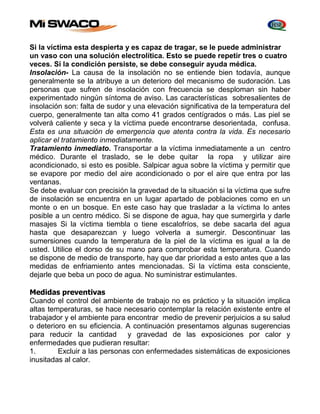 Si la víctima esta despierta y es capaz de tragar, se le puede administrar 
un vaso con una solución electrolítica. Esto se puede repetir tres o cuatro 
veces. Si la condición persiste, se debe conseguir ayuda médica. 
Insolación- La causa de la insolación no se entiende bien todavía, aunque 
generalmente se la atribuye a un deterioro del mecanismo de sudoración. Las 
personas que sufren de insolación con frecuencia se desploman sin haber 
experimentado ningún síntoma de aviso. Las características sobresalientes de 
insolación son: falta de sudor y una elevación significativa de la temperatura del 
cuerpo, generalmente tan alta como 41 grados centígrados o más. Las piel se 
volverá caliente y seca y la víctima puede encontrarse desorientada, confusa. 
Esta es una situación de emergencia que atenta contra la vida. Es necesario 
aplicar el tratamiento inmediatamente. 
Tratamiento inmediato. Transportar a la víctima inmediatamente a un centro 
médico. Durante el traslado, se le debe quitar la ropa y utilizar aire 
acondicionado, si esto es posible. Salpicar agua sobre la víctima y permitir que 
se evapore por medio del aire acondicionado o por el aire que entra por las 
ventanas. 
Se debe evaluar con precisión la gravedad de la situación si la víctima que sufre 
de insolación se encuentra en un lugar apartado de poblaciones como en un 
monte o en un bosque. En este caso hay que trasladar a la víctima lo antes 
posible a un centro médico. Si se dispone de agua, hay que sumergirla y darle 
masajes Si la víctima tiembla o tiene escalofríos, se debe sacarla del agua 
hasta que desaparezcan y luego volverla a sumergir. Descontinuar las 
sumersiones cuando la temperatura de la piel de la víctima es igual a la de 
usted. Utilice el dorso de su mano para comprobar esta temperatura. Cuando 
se dispone de medio de transporte, hay que dar prioridad a esto antes que a las 
medidas de enfriamiento antes mencionadas. Si la víctima esta consciente, 
dejarle que beba un poco de agua. No suministrar estimulantes. 
Medidas preventivas 
Cuando el control del ambiente de trabajo no es práctico y la situación implica 
altas temperaturas, se hace necesario contemplar la relación existente entre el 
trabajador y el ambiente para encontrar medio de prevenir perjuicios a su salud 
o deterioro en su eficiencia. A continuación presentamos algunas sugerencias 
para reducir la cantidad y gravedad de las exposiciones por calor y 
enfermedades que pudieran resultar: 
1. Excluir a las personas con enfermedades sistemáticas de exposiciones 
inusitadas al calor. 
 