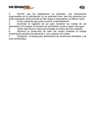 2. Permitir que los trabajadores se aclimaten. Los mecanismos 
responsables de la aclimatación no se entienden bien, pero las personas que 
están expuestas continuamente al calor llegan a aclimatarse y lo toleran mejor. 
3. Tomar suficiente agua para prevenir la deshidratación. 
4. Aumentar la ingestión de sal para mantener los niveles de sal 
adecuados en la sangre. El aumento de sal también ayuda a ingerir mas agua. 
5. Llevar ropa liviana y clara para proteger al cuerpo del calor radiante. 
6. Disminuir la producción de calor del cuerpo limitando el trabajo 
manteniendo períodos de descanso o por cualquier otro medio. 
7. Programar el trabajo para beneficiarse de condiciones climáticas y de 
otras ambientales. 
 