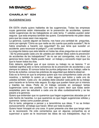 CHARLA N° 024 
SUGERENCIAS 
EN ESTA charla quiero hablarles de las sugerencias. Todas las empresas 
cuyas gerencias están interesadas en la prevención de accidentes, quieren 
recibir sugerencias de los trabajadores en este tema. Y ustedes pueden estar 
seguros que esta empresa también las quiere. Constantemente me piden ideas 
para que las cosas sean mas seguras. 
La gerencia, cuando alguien se lesiona, nos hace una cantidad de preguntas, 
como por ejemplo “Cómo es que nadie se dio cuenta que podía suceder?, No le 
había enseñado a hacerlo con seguridad? Es que tenia que suceder un 
accidente para reconocer el peligro?”, y así continúan. 
La pregunta básica que esta latente en todas las otras preguntas es en realidad 
: Se ha preocupado cada uno de ustedes por obtener ideas sobre la prevención 
de accidentes de los trabajadores?” de no ser así consíganlas, nos dicen. La 
gerencia tiene razón. Nadie puede hacer un trabajo y conocerlo mejor que los 
que lo hacen todos los días. 
Esto debería significar que el que conoce su trabajo no se lesiona. Y en 
realidad significa esto si tiene conciencia de la prevención de accidentes y usa 
siempre la cabeza. El conoce todos los puntos peligrosos de su trabajo; sabe la 
forma de evitarlos; conoce las prácticas de seguridad que debería observar. 
Esta es la forma en que la empresa quiere que nos comportemos cada uno de 
nosotros, y también lo quiero yo y estar seguro que todos y cada uno de 
ustedes también. Cada uno de ustedes debe estudiar cada parte de su trabajo 
para hacerla en la forma más segura. Es algo que pueden hacer por sí mismos 
y traerles las ideas. Parte de mi trabajo consiste en conseguir tantas 
sugerencias como sea posible. Con esto no quiero decir que todas serán 
aceptables pero las estudiaré a cada una de ellas cuidadosamente y se las 
pasare a la gerencia. 
Quiero que entiendan que no queremos que hagan sugerencias alocadas por el 
solo hecho de hacerlas. Lo que queremos es que hagan sugerencias sólidas y 
queremos tantas como puedan pensar. 
Por lo tanto, pónganse a pensar y a tansmitirme sus ideas. Y no se limiten 
exclusivamente al trabajo que hacen. Miren por toda la planta. 
Quiero hacer hincapié en una cosa. A quien presente una idea que tenga valor 
se le reconocerá. He oído comentarios que en algunas compañías es al 
supervisor a quien se le reconocen las ideas de sus trabajadores. Aquí no 
 